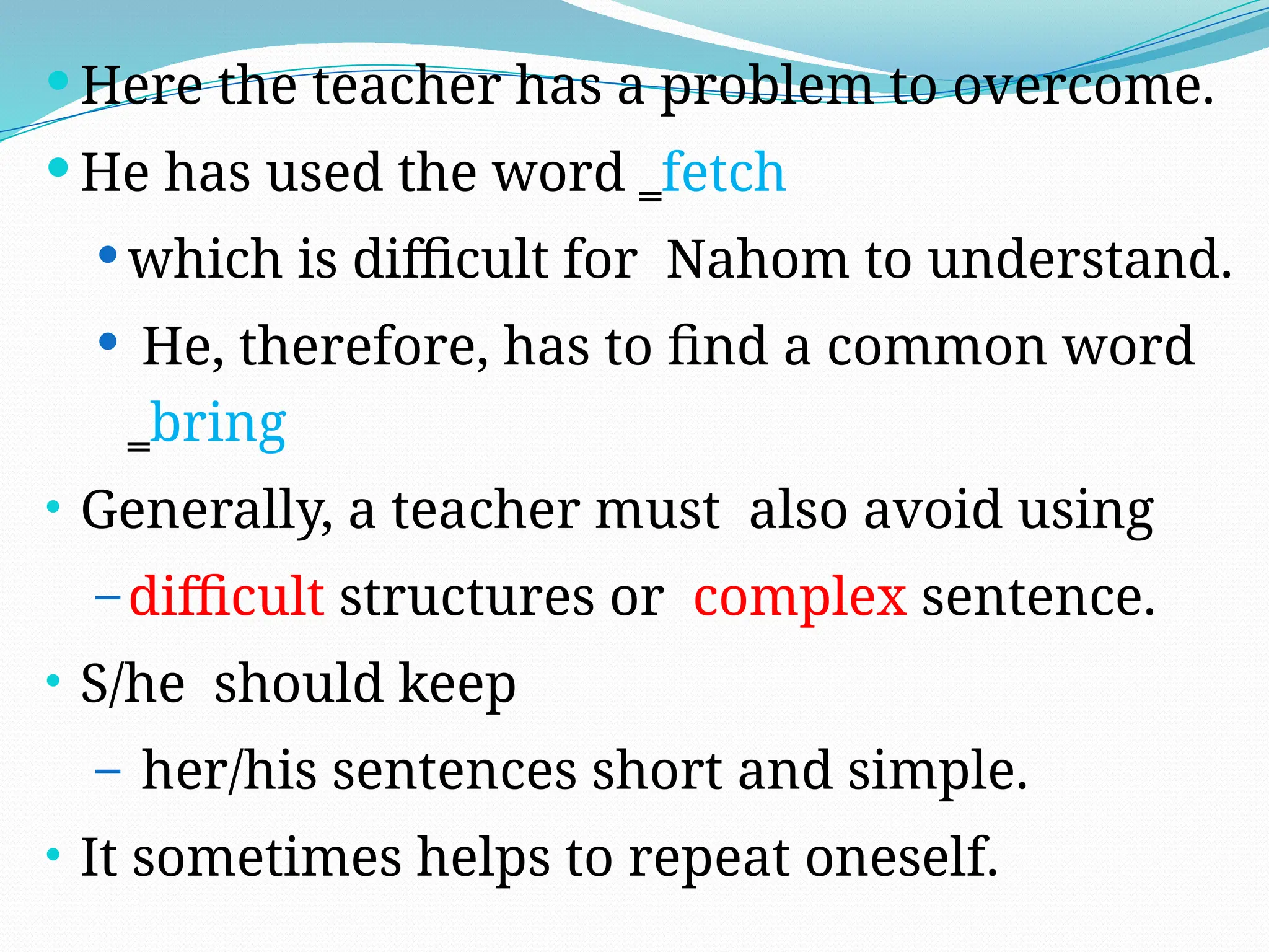  Here the teacher has a problem to overcome.
 He has used the word ‗fetch
 which is difficult for Nahom to understand.
 He, therefore, has to find a common word
‗bring
• Generally, a teacher must also avoid using
– difficult structures or complex sentence.
• S/he should keep
– her/his sentences short and simple.
• It sometimes helps to repeat oneself.
 