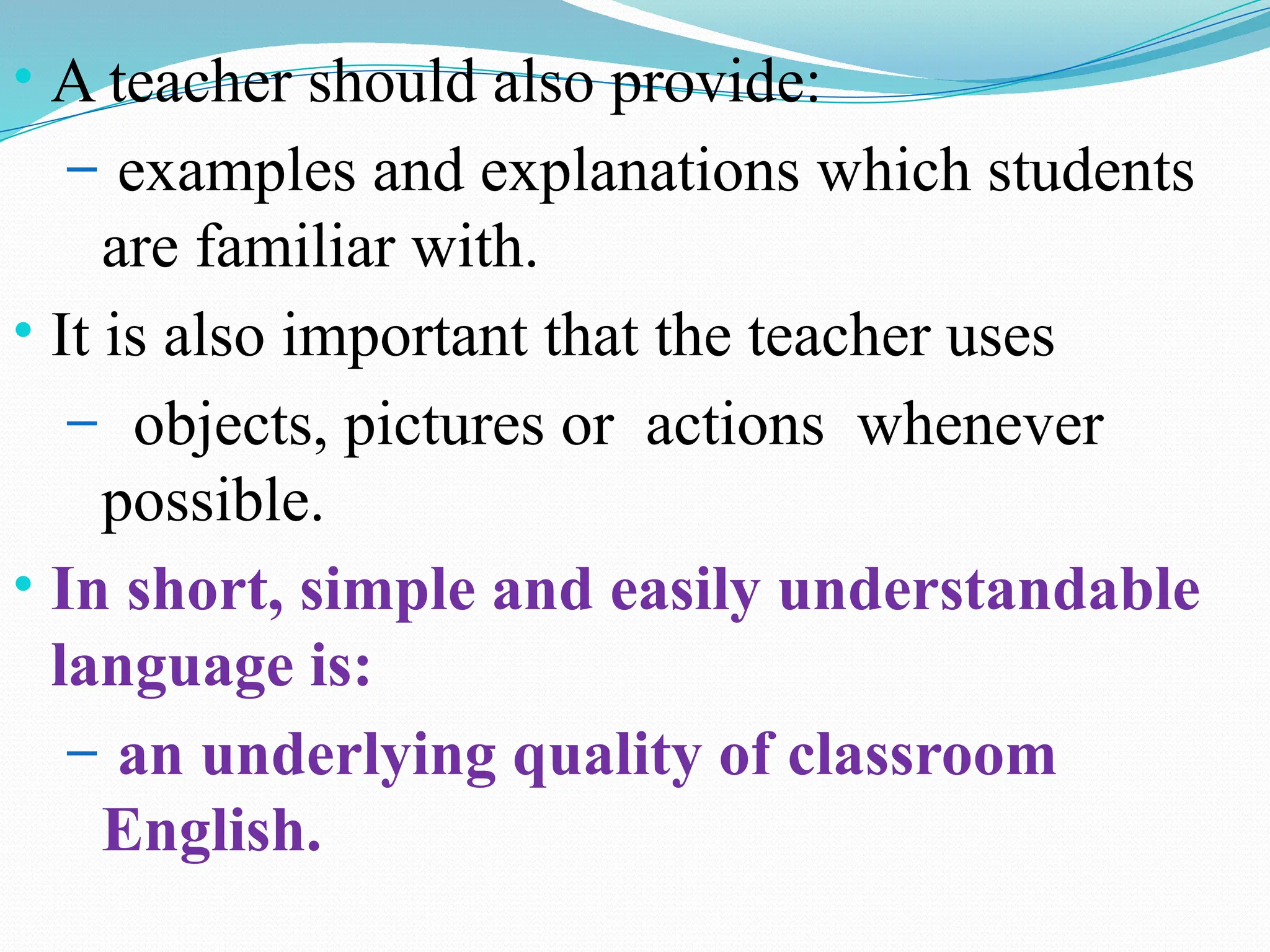 • A teacher should also provide:
– examples and explanations which students
are familiar with.
• It is also important that the teacher uses
– objects, pictures or actions whenever
possible.
• In short, simple and easily understandable
language is:
– an underlying quality of classroom
English.
 