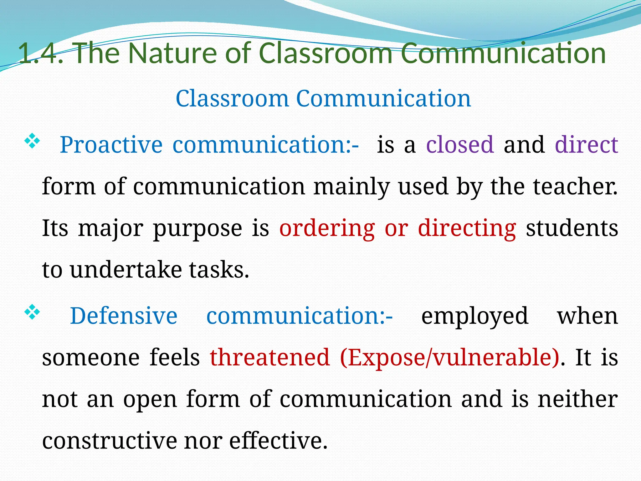 1.4. The Nature of Classroom Communication
Classroom Communication
 Proactive communication:- is a closed and direct
form of communication mainly used by the teacher.
Its major purpose is ordering or directing students
to undertake tasks.
 Defensive communication:- employed when
someone feels threatened (Expose/vulnerable). It is
not an open form of communication and is neither
constructive nor effective.
 
