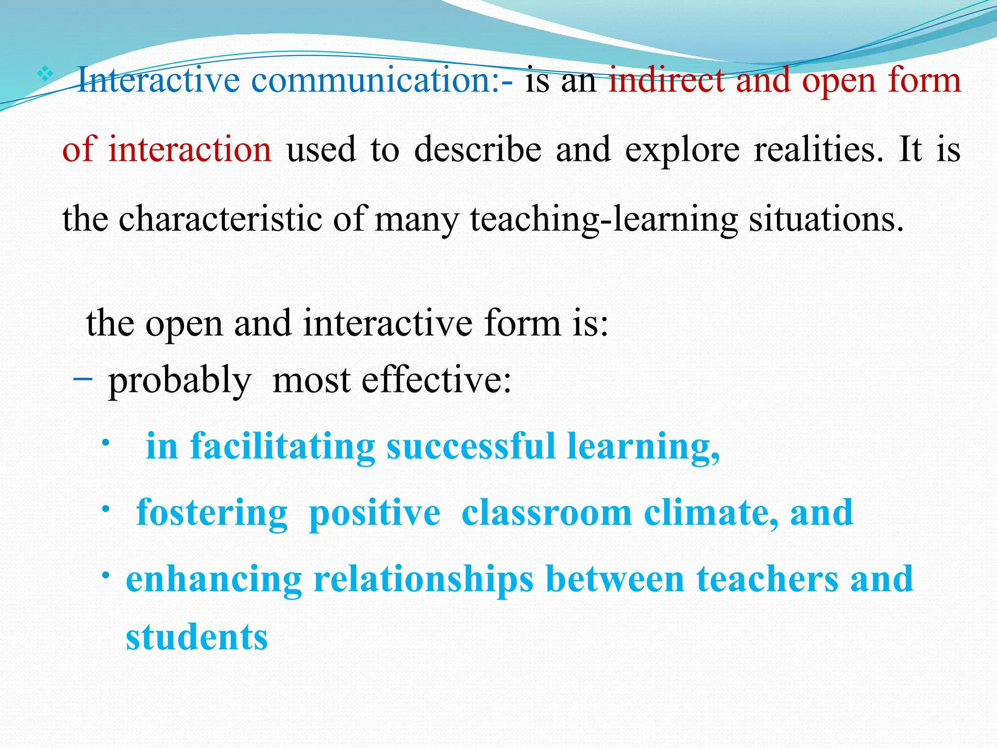  Interactive communication:- is an indirect and open form
of interaction used to describe and explore realities. It is
the characteristic of many teaching-learning situations.
the open and interactive form is:
– probably most effective:
• in facilitating successful learning,
• fostering positive classroom climate, and
• enhancing relationships between teachers and
students
 