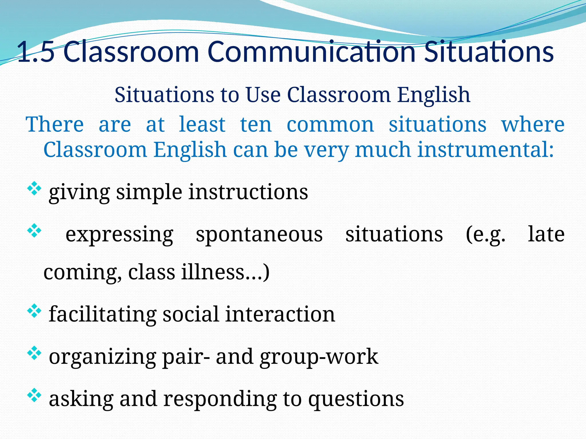1.5 Classroom Communication Situations
Situations to Use Classroom English
There are at least ten common situations where
Classroom English can be very much instrumental:
 giving simple instructions
 expressing spontaneous situations (e.g. late
coming, class illness…)
 facilitating social interaction
 organizing pair- and group-work
 asking and responding to questions
 