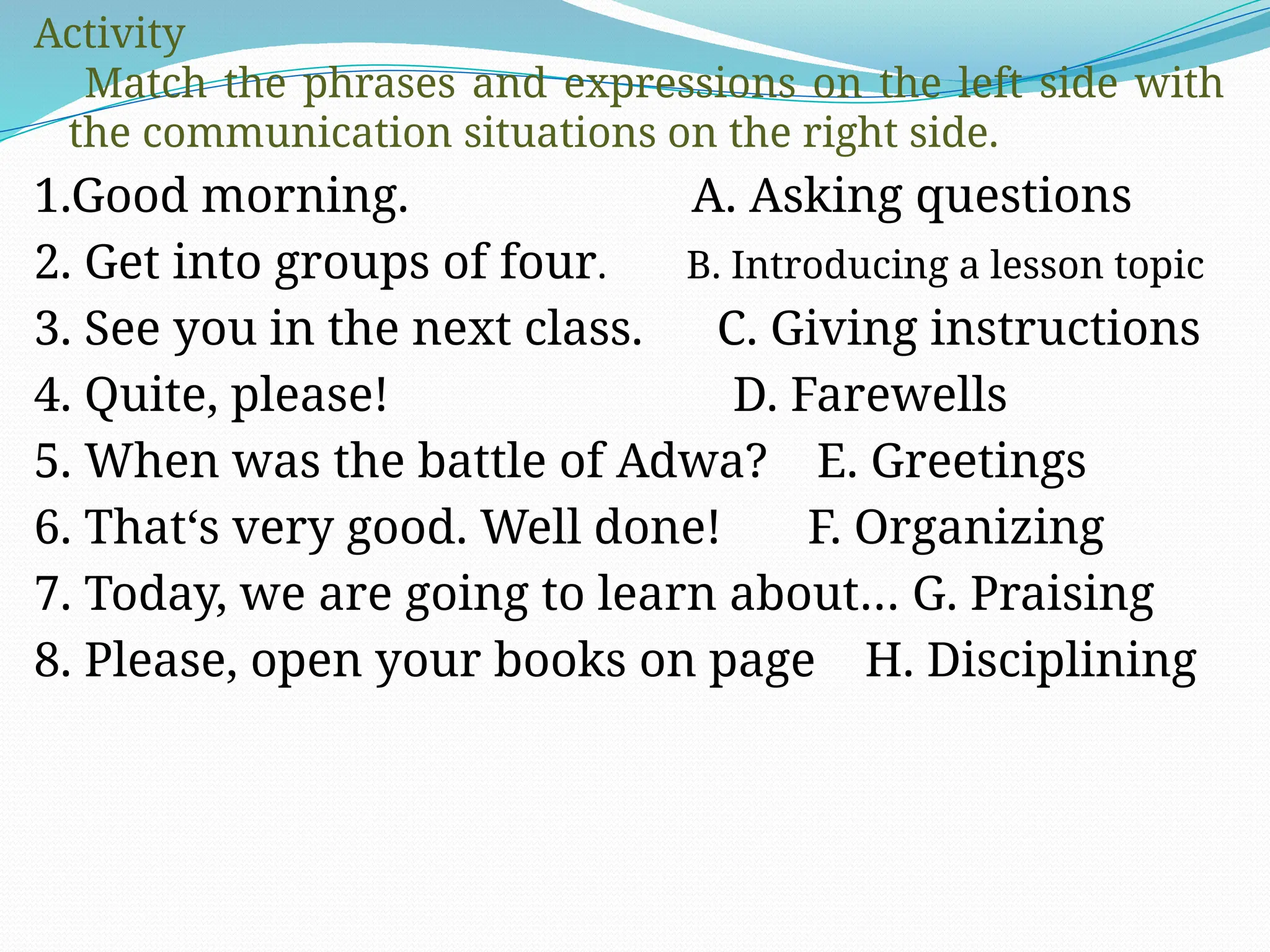 Activity
Match the phrases and expressions on the left side with
the communication situations on the right side.
1.Good morning. A. Asking questions
2. Get into groups of four. B. Introducing a lesson topic
3. See you in the next class. C. Giving instructions
4. Quite, please! D. Farewells
5. When was the battle of Adwa? E. Greetings
6. That‘s very good. Well done! F. Organizing
7. Today, we are going to learn about… G. Praising
8. Please, open your books on page H. Disciplining
 