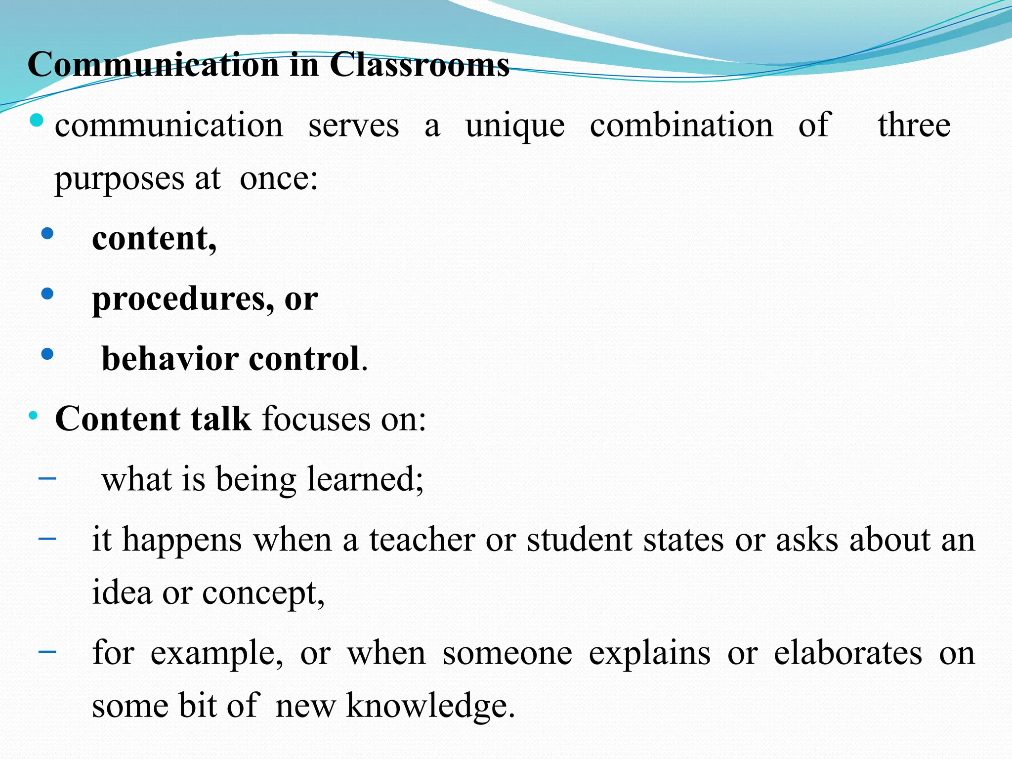 Communication in Classrooms
 communication serves a unique combination of three
purposes at once:
 content,
 procedures, or
 behavior control.
• Content talk focuses on:
– what is being learned;
– it happens when a teacher or student states or asks about an
idea or concept,
– for example, or when someone explains or elaborates on
some bit of new knowledge.
 