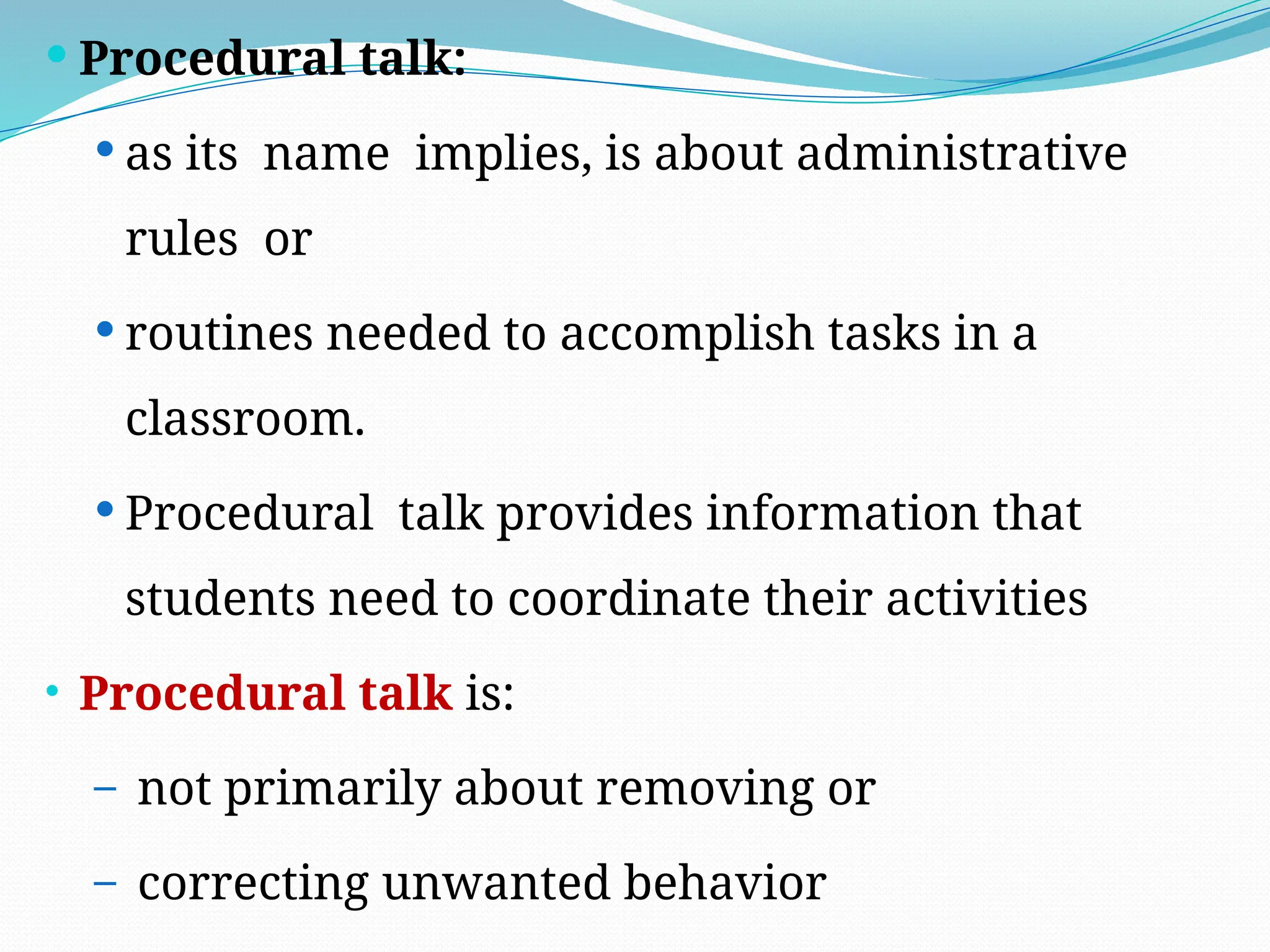  Procedural talk:
 as its name implies, is about administrative
rules or
 routines needed to accomplish tasks in a
classroom.
 Procedural talk provides information that
students need to coordinate their activities
• Procedural talk is:
– not primarily about removing or
– correcting unwanted behavior
 