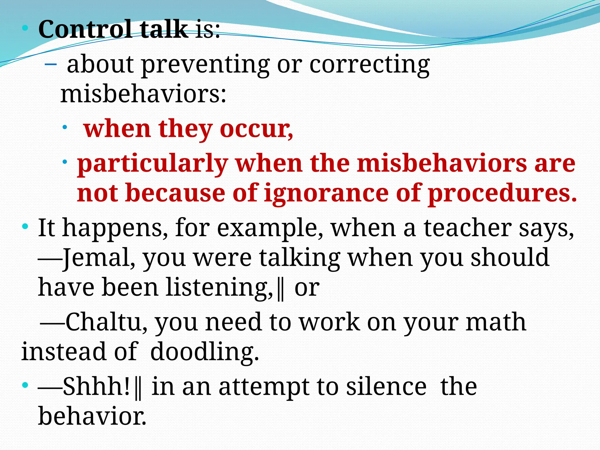 • Control talk is:
– about preventing or correcting
misbehaviors:
• when they occur,
• particularly when the misbehaviors are
not because of ignorance of procedures.
• It happens, for example, when a teacher says,
―Jemal, you were talking when you should
have been listening,‖ or
―Chaltu, you need to work on your math
instead of doodling.
• ―Shhh!‖ in an attempt to silence the
behavior.
 