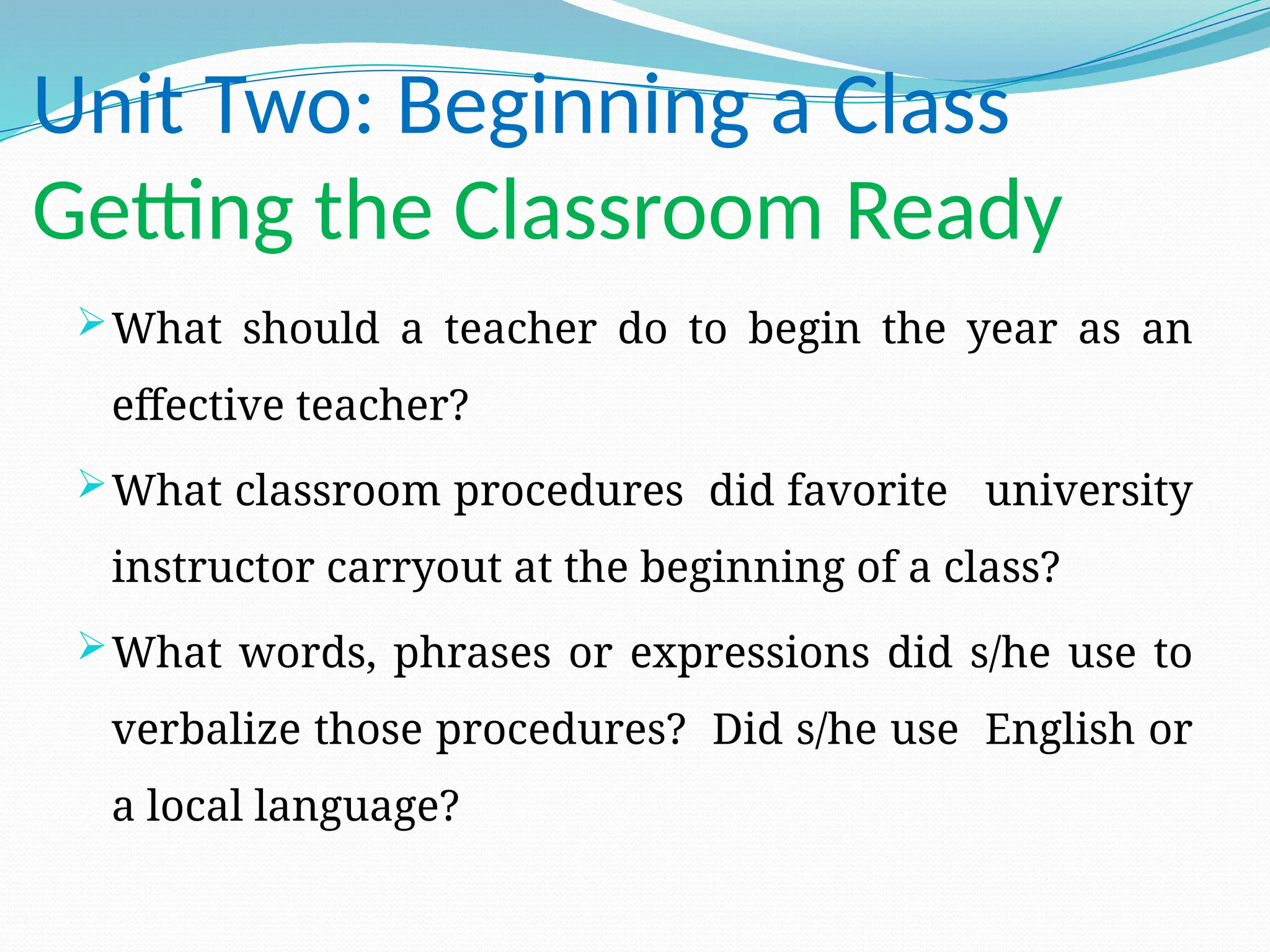 Unit Two: Beginning a Class
Getting the Classroom Ready
What should a teacher do to begin the year as an
effective teacher?
What classroom procedures did favorite university
instructor carryout at the beginning of a class?
What words, phrases or expressions did s/he use to
verbalize those procedures? Did s/he use English or
a local language?
 