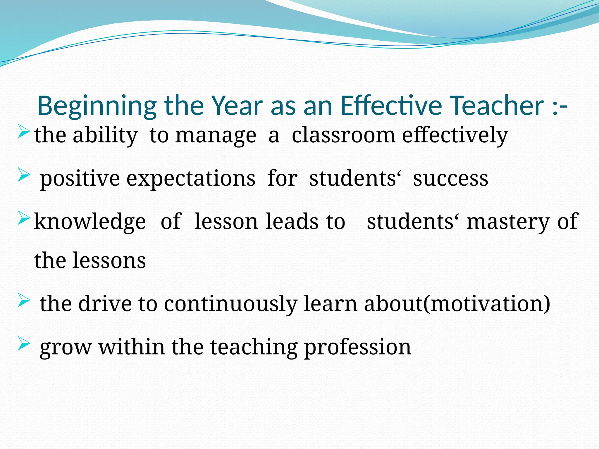 Beginning the Year as an Effective Teacher :-
the ability to manage a classroom effectively
 positive expectations for students‘ success
knowledge of lesson leads to students‘ mastery of
the lessons
 the drive to continuously learn about(motivation)
 grow within the teaching profession
 