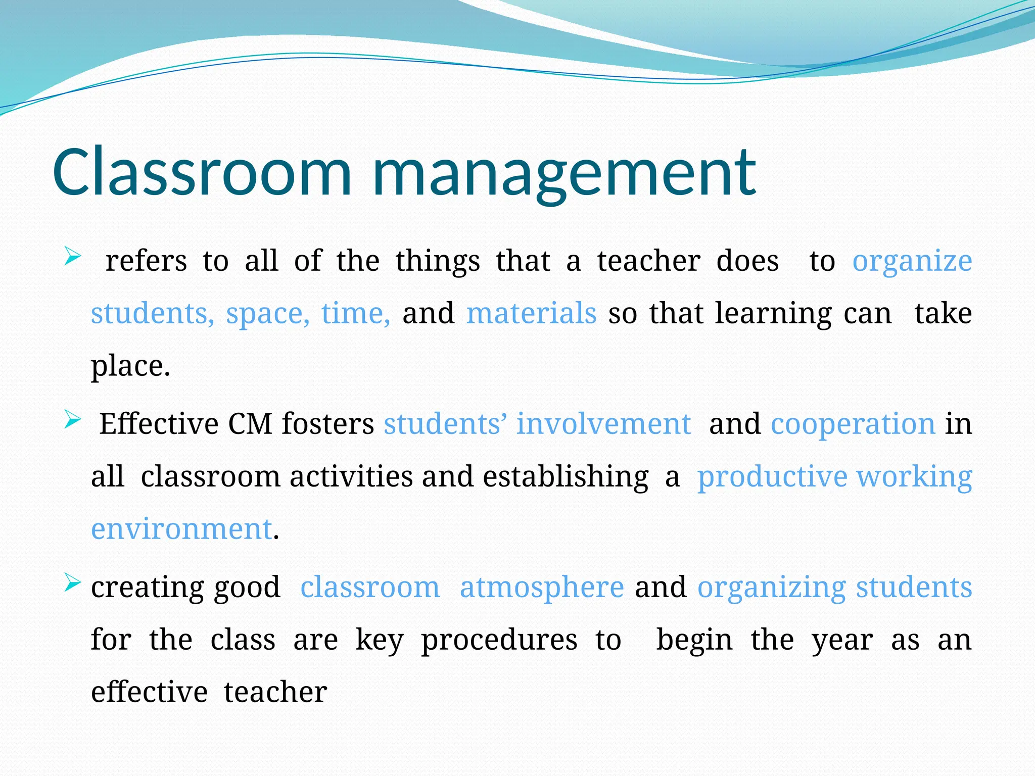 Classroom management
 refers to all of the things that a teacher does to organize
students, space, time, and materials so that learning can take
place.
 Effective CM fosters students’ involvement and cooperation in
all classroom activities and establishing a productive working
environment.
 creating good classroom atmosphere and organizing students
for the class are key procedures to begin the year as an
effective teacher
 