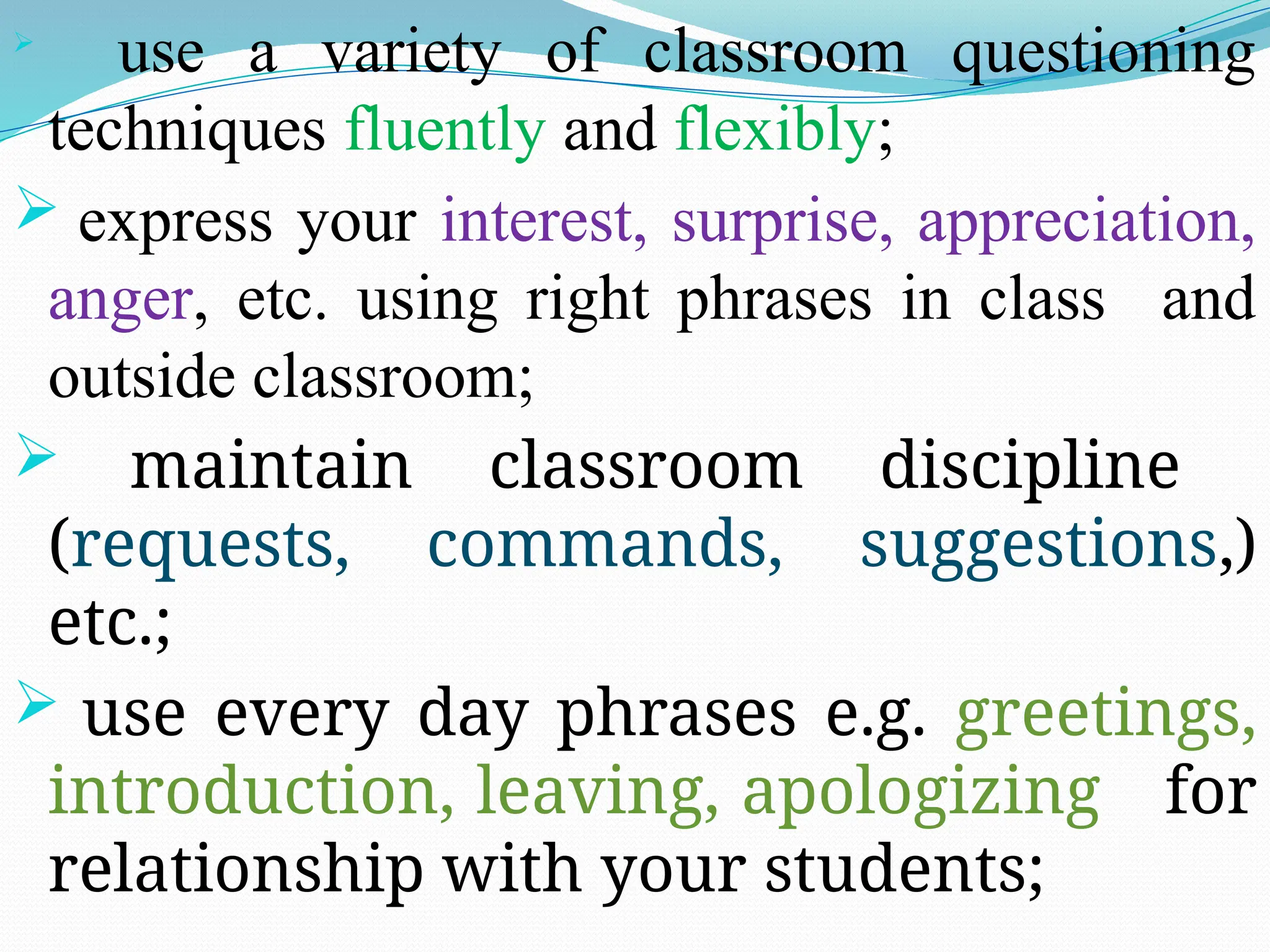
use a variety of classroom questioning
techniques fluently and flexibly;
 express your interest, surprise, appreciation,
anger, etc. using right phrases in class and
outside classroom;
 maintain classroom discipline
(requests, commands, suggestions,)
etc.;
 use every day phrases e.g. greetings,
introduction, leaving, apologizing for
relationship with your students;
 