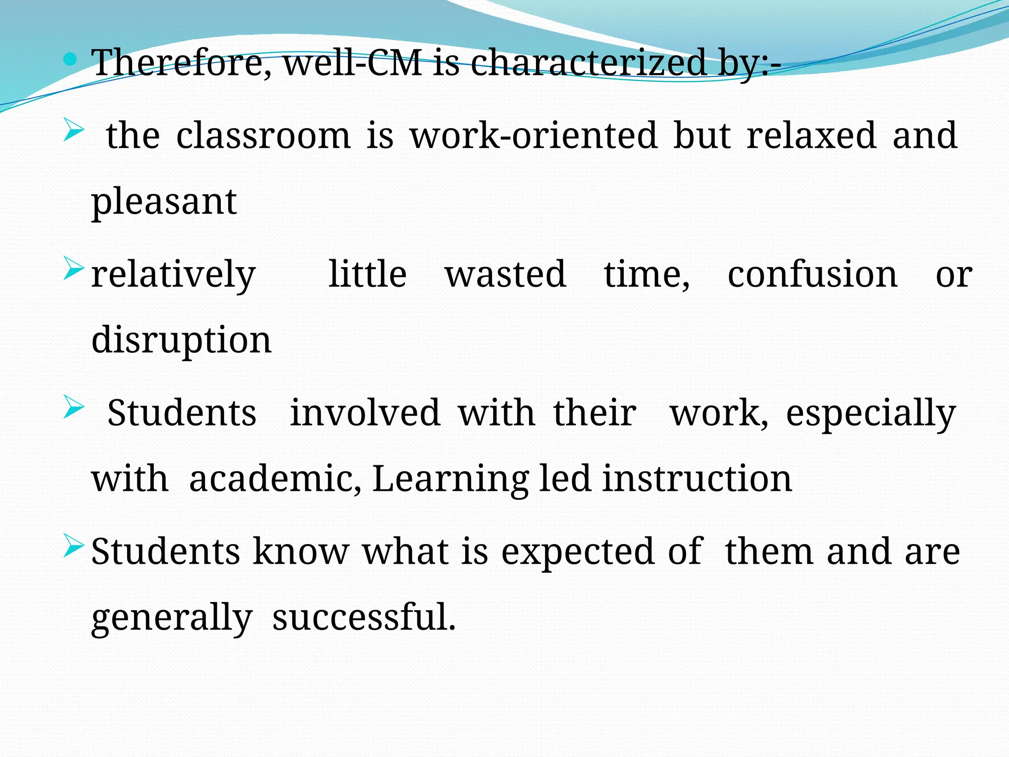  Therefore, well-CM is characterized by:-
 the classroom is work-oriented but relaxed and
pleasant
relatively little wasted time, confusion or
disruption
 Students involved with their work, especially
with academic, Learning led instruction
Students know what is expected of them and are
generally successful.
 