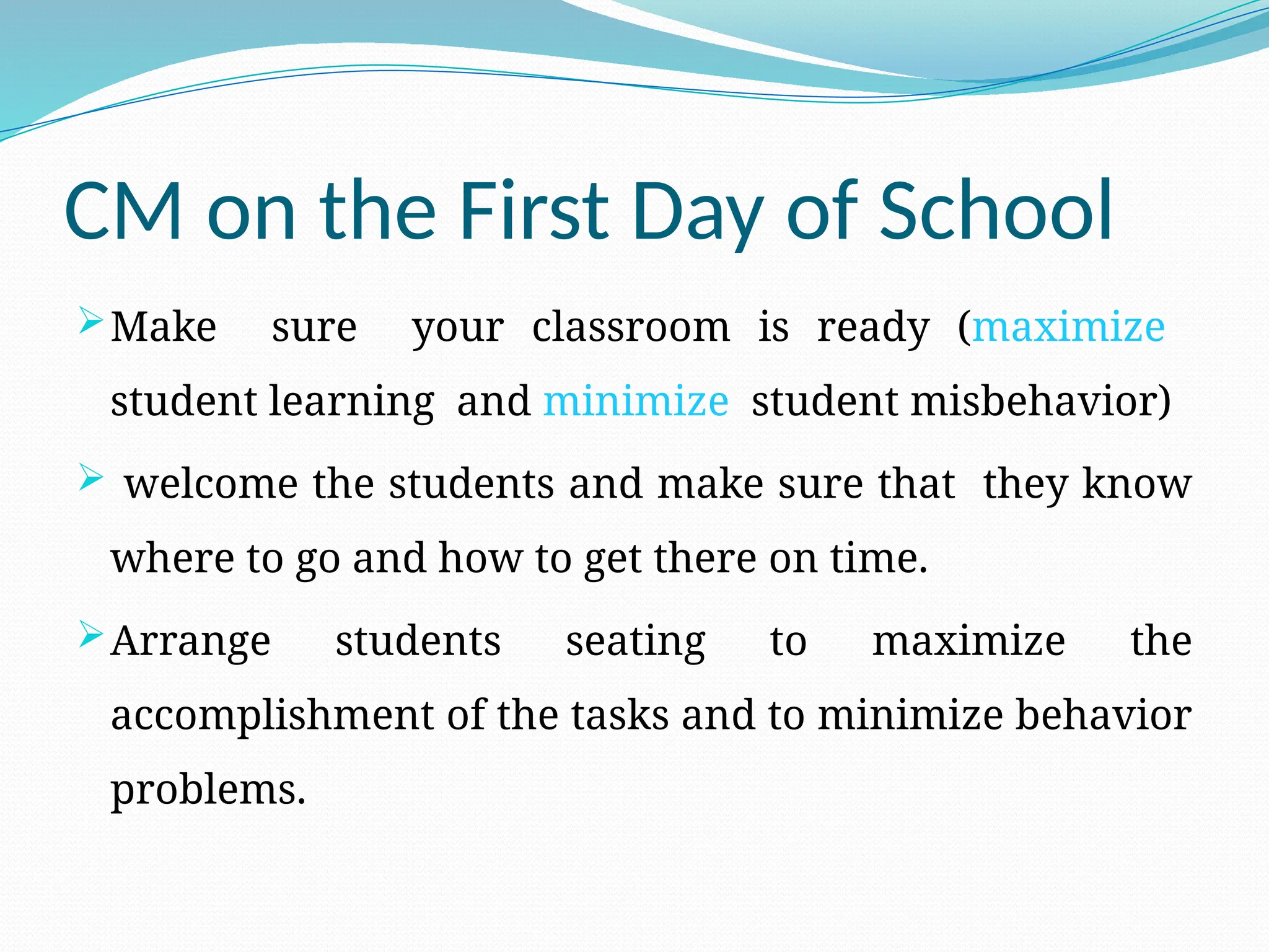 CM on the First Day of School
Make sure your classroom is ready (maximize
student learning and minimize student misbehavior)
 welcome the students and make sure that they know
where to go and how to get there on time.
Arrange students seating to maximize the
accomplishment of the tasks and to minimize behavior
problems.
 
