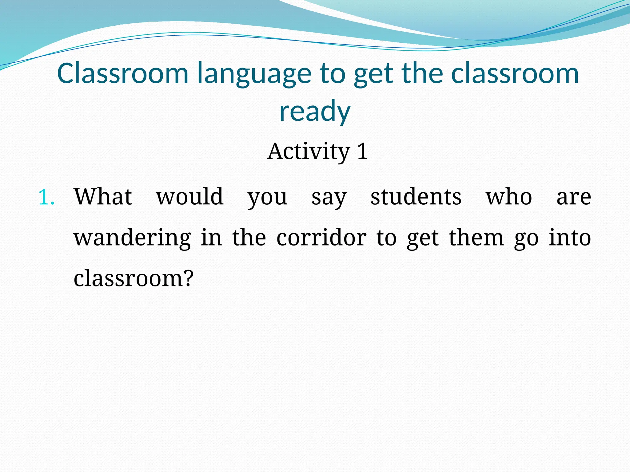 Classroom language to get the classroom
ready
Activity 1
1. What would you say students who are
wandering in the corridor to get them go into
classroom?
 
