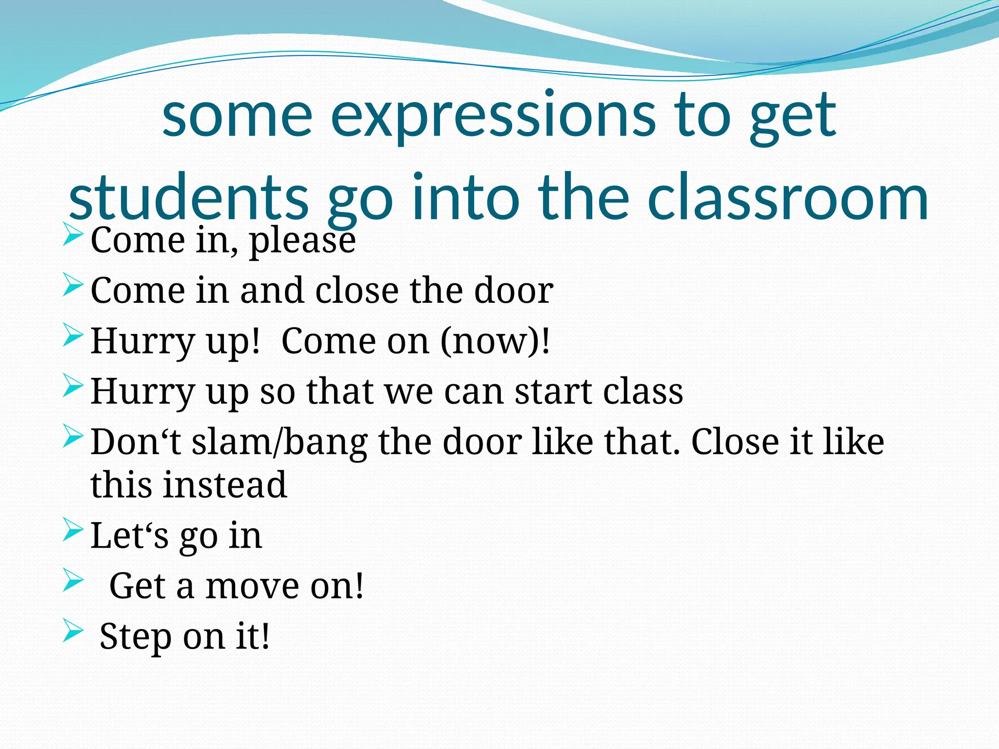 some expressions to get
students go into the classroom
Come in, please
Come in and close the door
Hurry up! Come on (now)!
Hurry up so that we can start class
Don‘t slam/bang the door like that. Close it like
this instead
Let‘s go in
 Get a move on!
 Step on it!
 