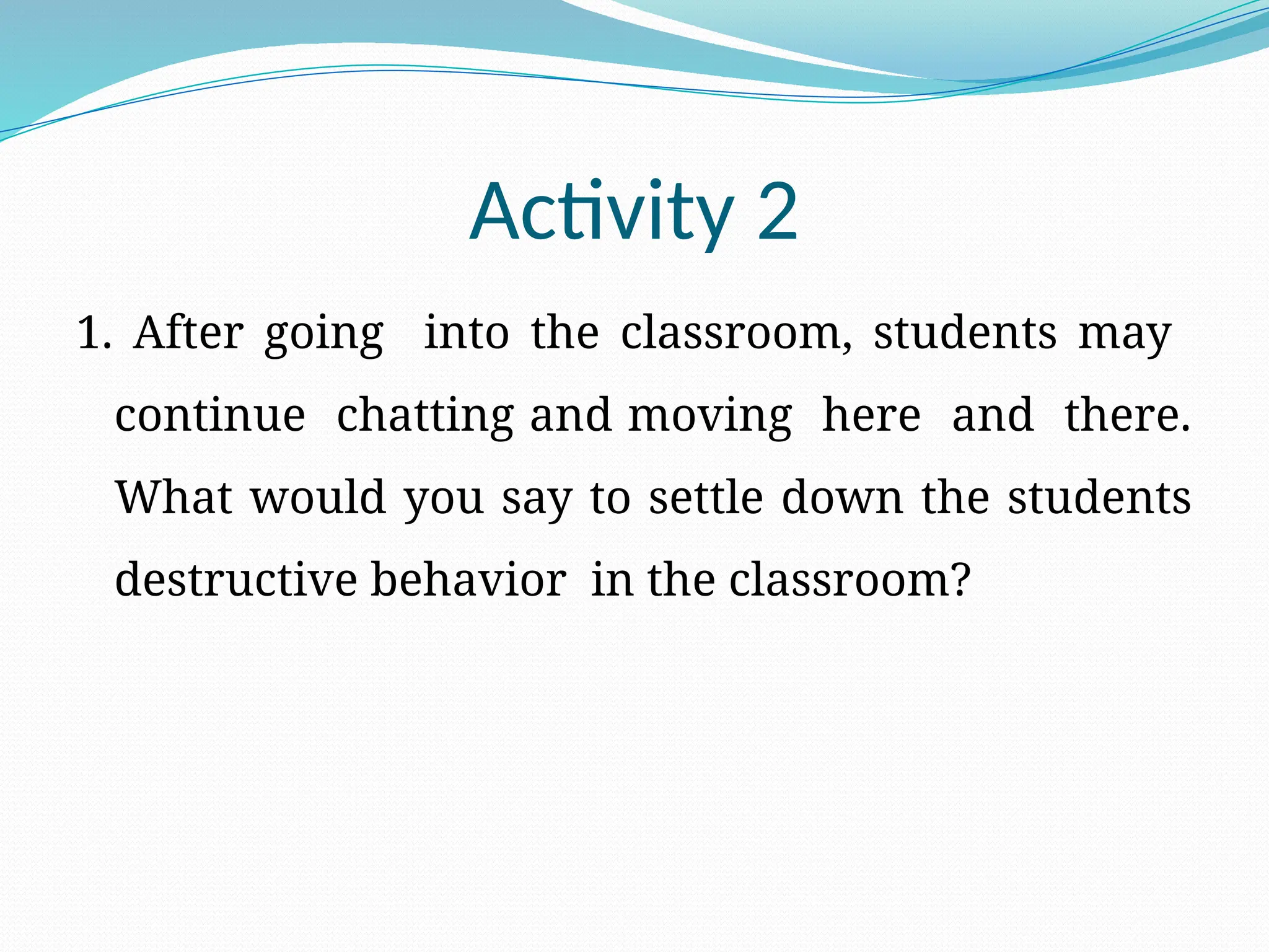 Activity 2
1. After going into the classroom, students may
continue chatting and moving here and there.
What would you say to settle down the students
destructive behavior in the classroom?
 