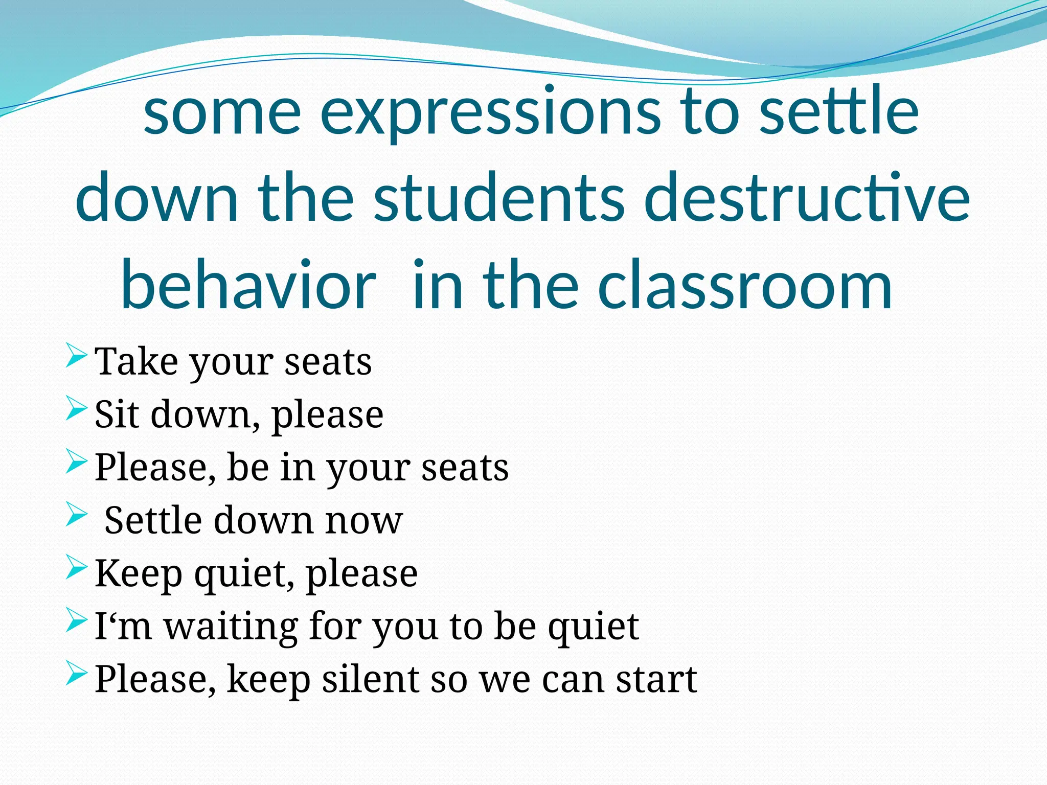some expressions to settle
down the students destructive
behavior in the classroom
Take your seats
Sit down, please
Please, be in your seats
 Settle down now
Keep quiet, please
I‘m waiting for you to be quiet
Please, keep silent so we can start
 
