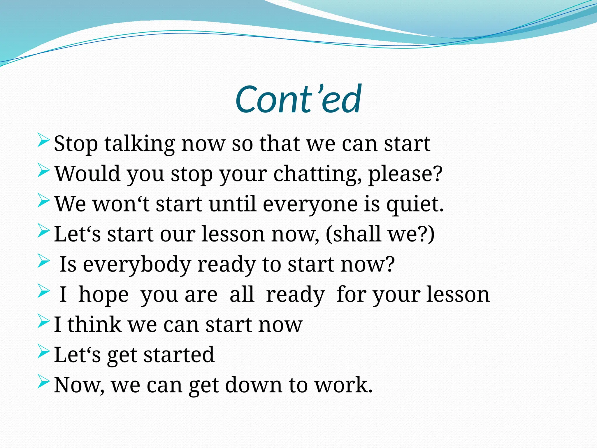 Cont’ed
Stop talking now so that we can start
Would you stop your chatting, please?
We won‘t start until everyone is quiet.
Let‘s start our lesson now, (shall we?)
 Is everybody ready to start now?
 I hope you are all ready for your lesson
I think we can start now
Let‘s get started
Now, we can get down to work.
 