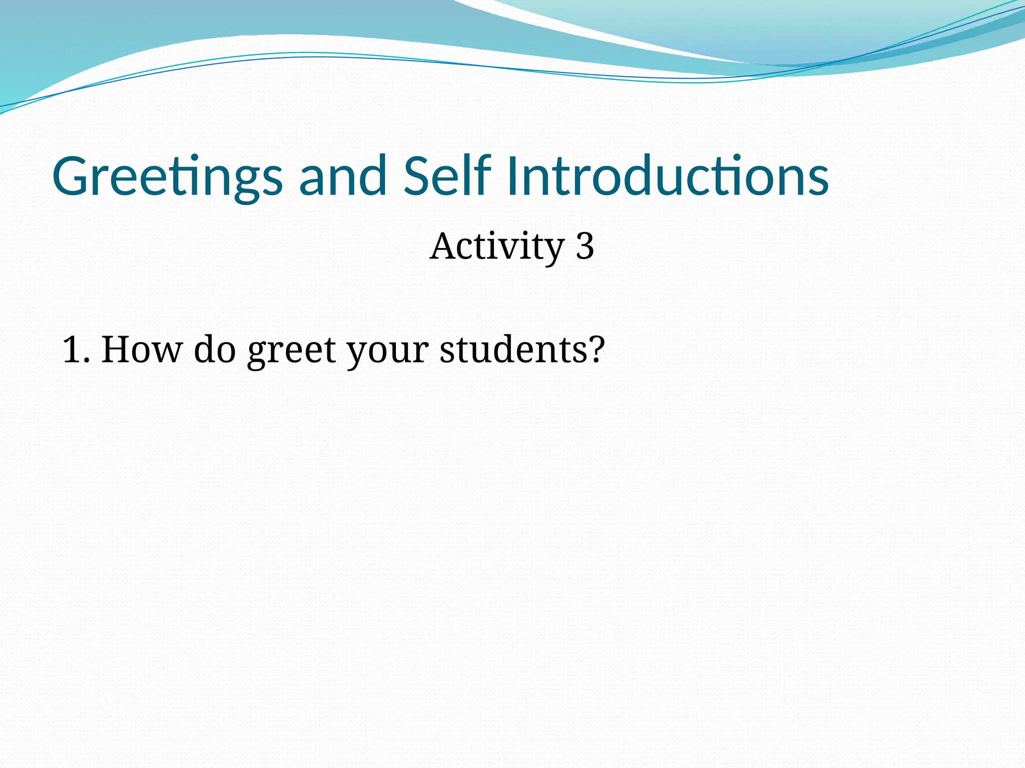 Greetings and Self Introductions
Activity 3
1. How do greet your students?
 