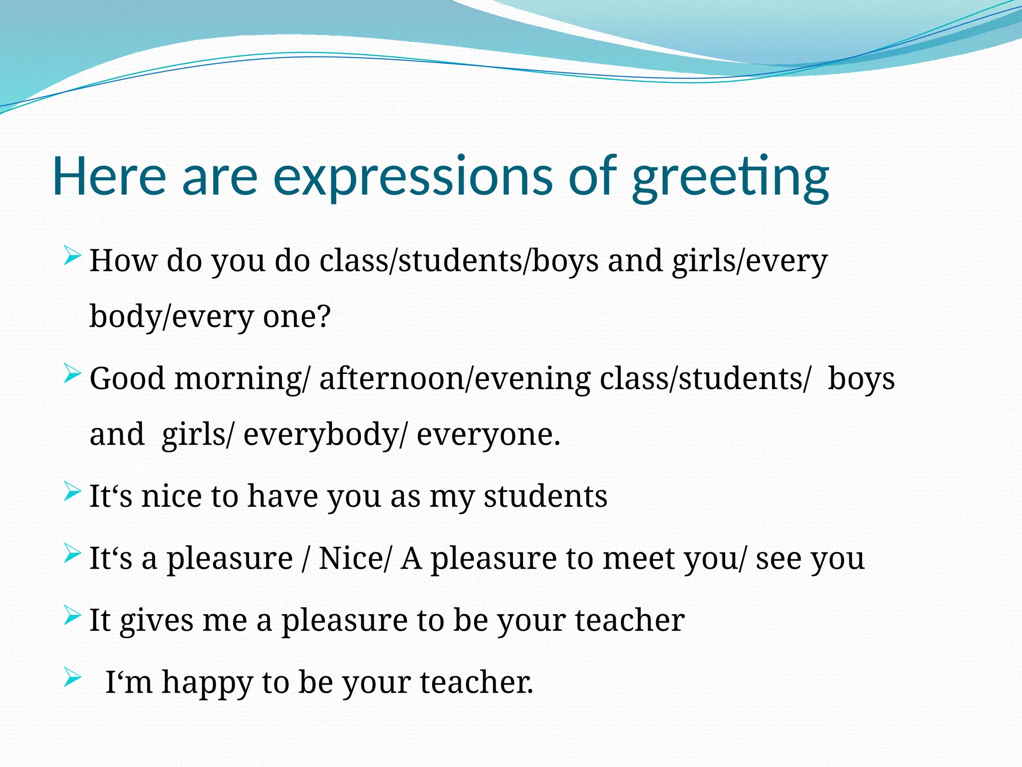 Here are expressions of greeting
 How do you do class/students/boys and girls/every
body/every one?
 Good morning/ afternoon/evening class/students/ boys
and girls/ everybody/ everyone.
 It‘s nice to have you as my students
 It‘s a pleasure / Nice/ A pleasure to meet you/ see you
 It gives me a pleasure to be your teacher
 I‘m happy to be your teacher.
 