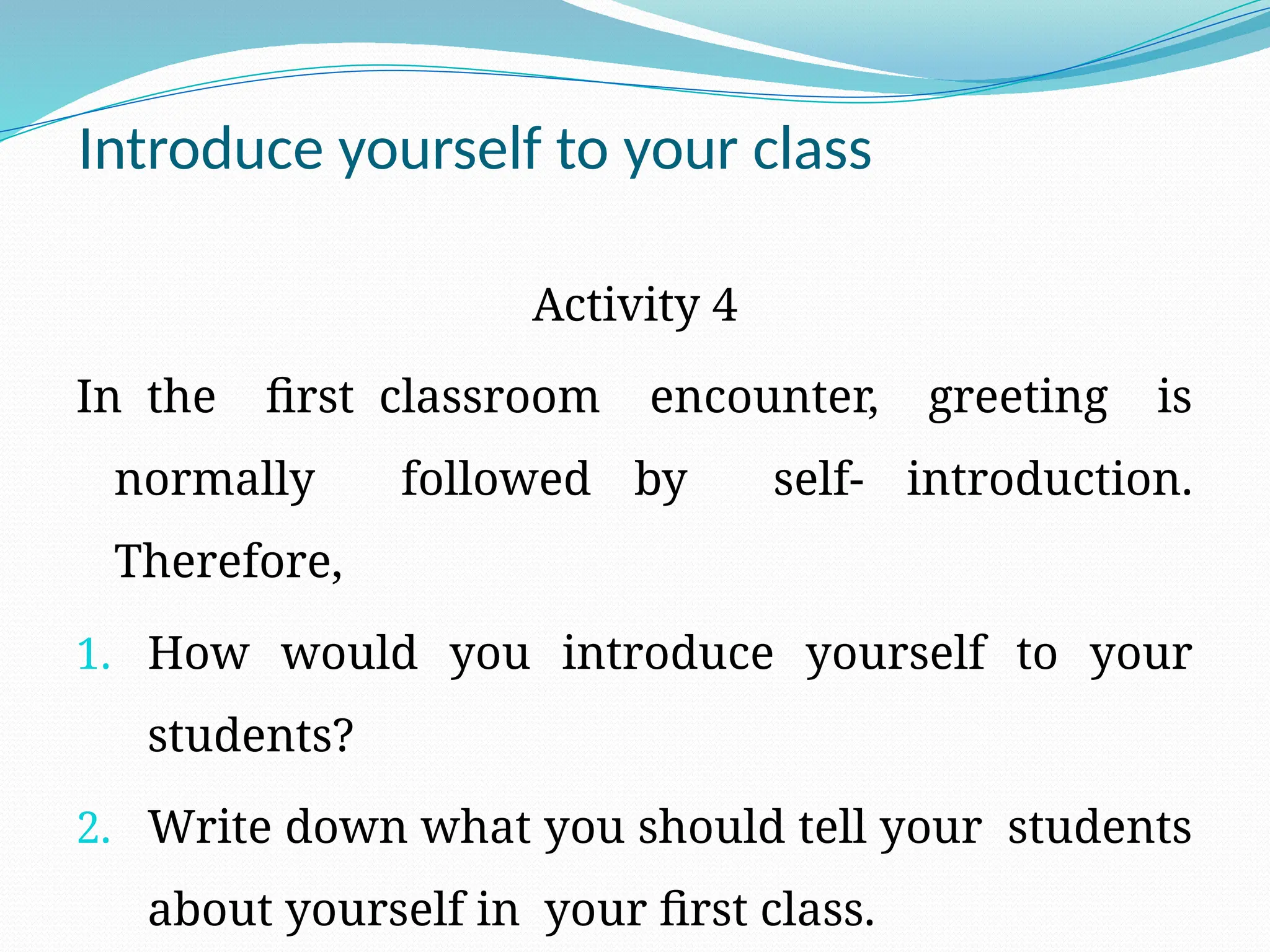 Introduce yourself to your class
Activity 4
In the first classroom encounter, greeting is
normally followed by self- introduction.
Therefore,
1. How would you introduce yourself to your
students?
2. Write down what you should tell your students
about yourself in your first class.
 