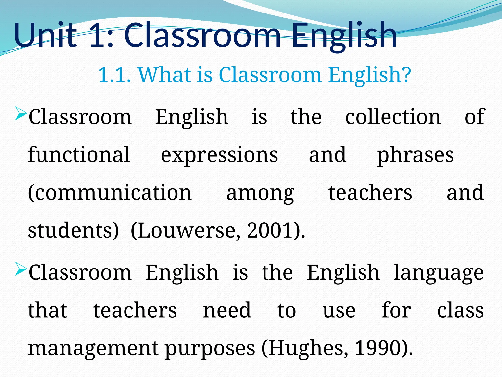 Unit 1: Classroom English
1.1. What is Classroom English?
Classroom English is the collection of
functional expressions and phrases
(communication among teachers and
students) (Louwerse, 2001).
Classroom English is the English language
that teachers need to use for class
management purposes (Hughes, 1990).
 
