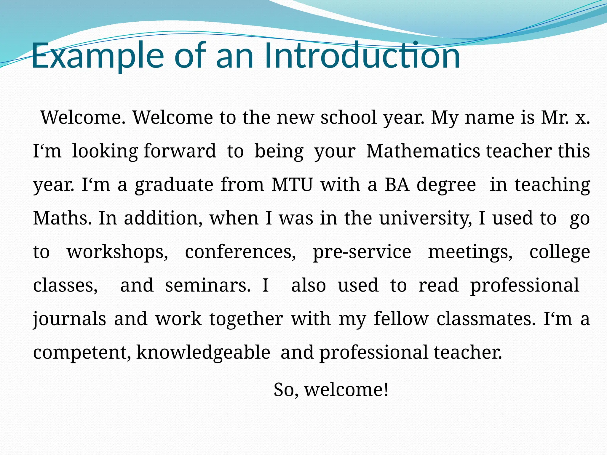 Example of an Introduction
Welcome. Welcome to the new school year. My name is Mr. x.
I‘m looking forward to being your Mathematics teacher this
year. I‘m a graduate from MTU with a BA degree in teaching
Maths. In addition, when I was in the university, I used to go
to workshops, conferences, pre-service meetings, college
classes, and seminars. I also used to read professional
journals and work together with my fellow classmates. I‘m a
competent, knowledgeable and professional teacher.
So, welcome!
 