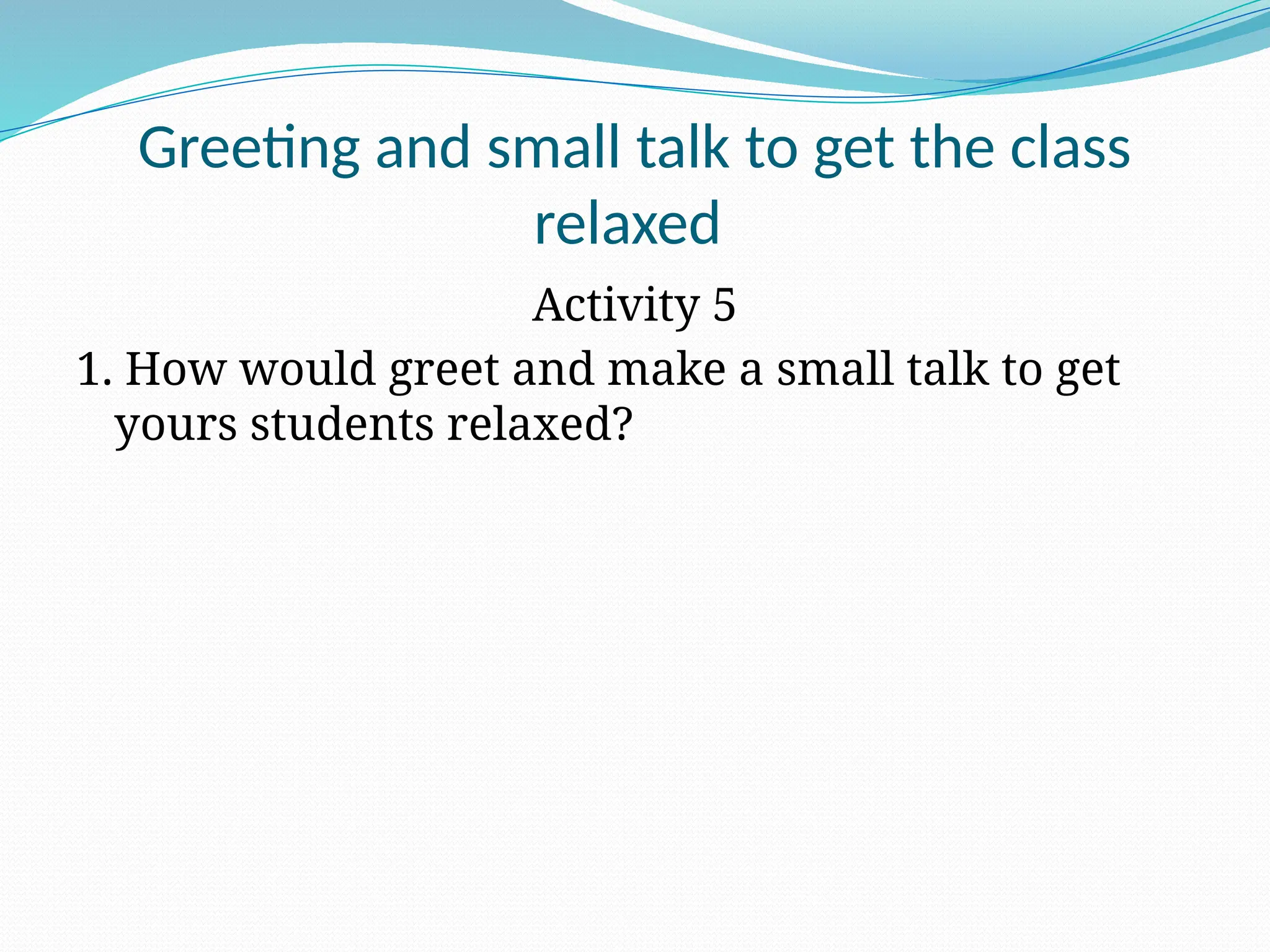 Greeting and small talk to get the class
relaxed
Activity 5
1. How would greet and make a small talk to get
yours students relaxed?
 