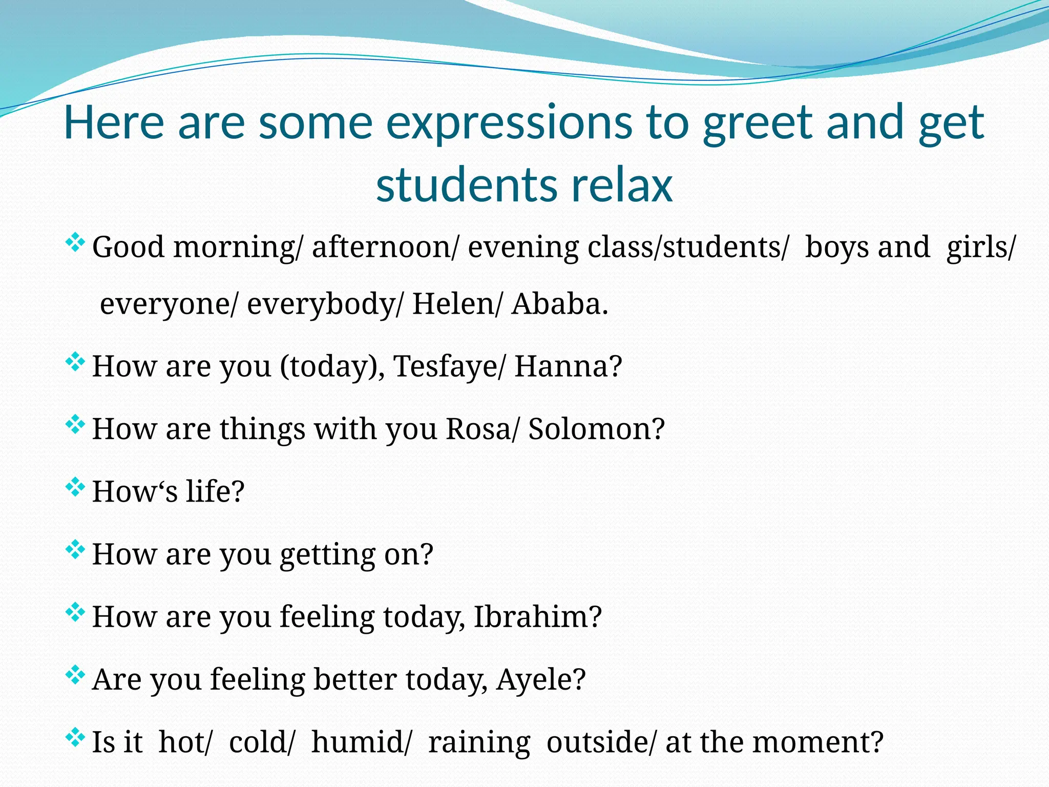Here are some expressions to greet and get
students relax
Good morning/ afternoon/ evening class/students/ boys and girls/
everyone/ everybody/ Helen/ Ababa.
How are you (today), Tesfaye/ Hanna?
How are things with you Rosa/ Solomon?
How‘s life?
How are you getting on?
How are you feeling today, Ibrahim?
Are you feeling better today, Ayele?
Is it hot/ cold/ humid/ raining outside/ at the moment?
 