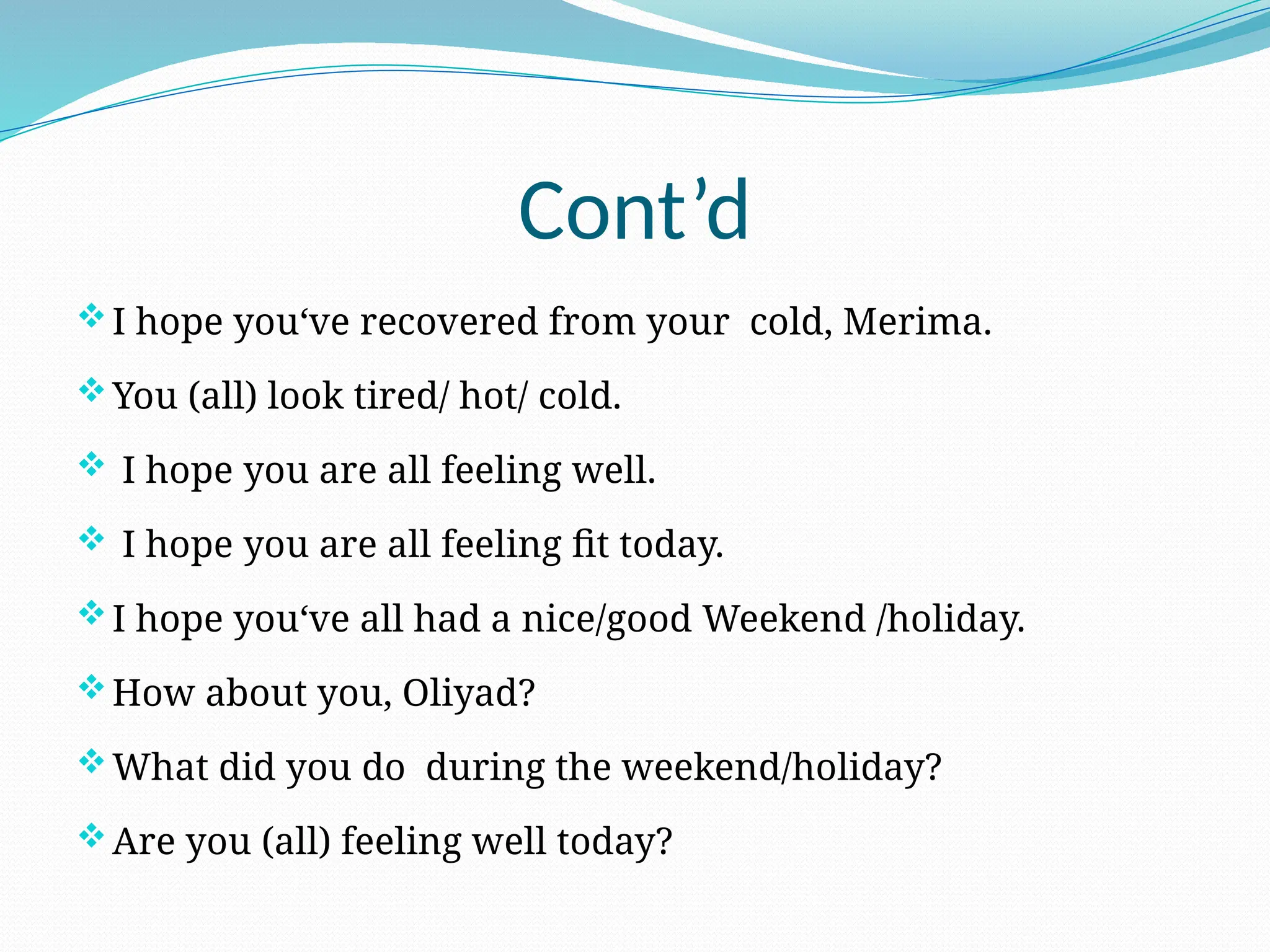 Cont’d
I hope you‘ve recovered from your cold, Merima.
You (all) look tired/ hot/ cold.
 I hope you are all feeling well.
 I hope you are all feeling fit today.
I hope you‘ve all had a nice/good Weekend /holiday.
How about you, Oliyad?
What did you do during the weekend/holiday?
Are you (all) feeling well today?
 