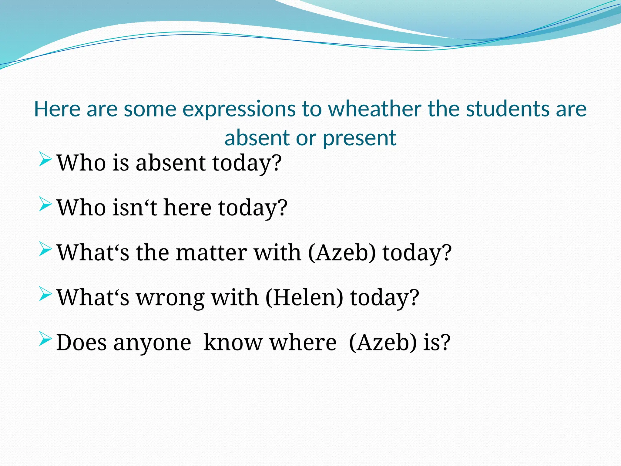 Here are some expressions to wheather the students are
absent or present
Who is absent today?
Who isn‘t here today?
What‘s the matter with (Azeb) today?
What‘s wrong with (Helen) today?
Does anyone know where (Azeb) is?
 