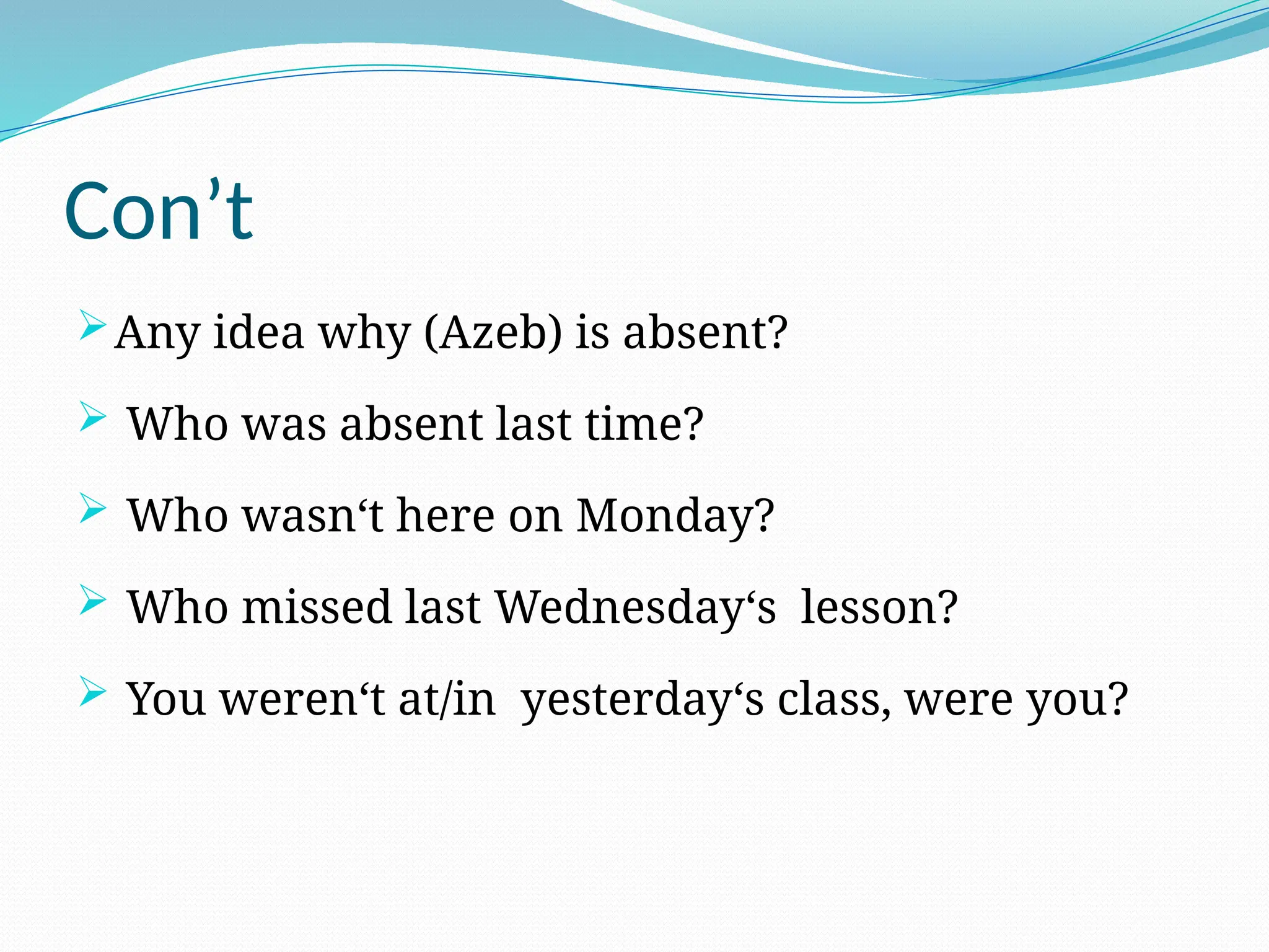 Con’t
Any idea why (Azeb) is absent?
 Who was absent last time?
 Who wasn‘t here on Monday?
 Who missed last Wednesday‘s lesson?
 You weren‘t at/in yesterday‘s class, were you?
 