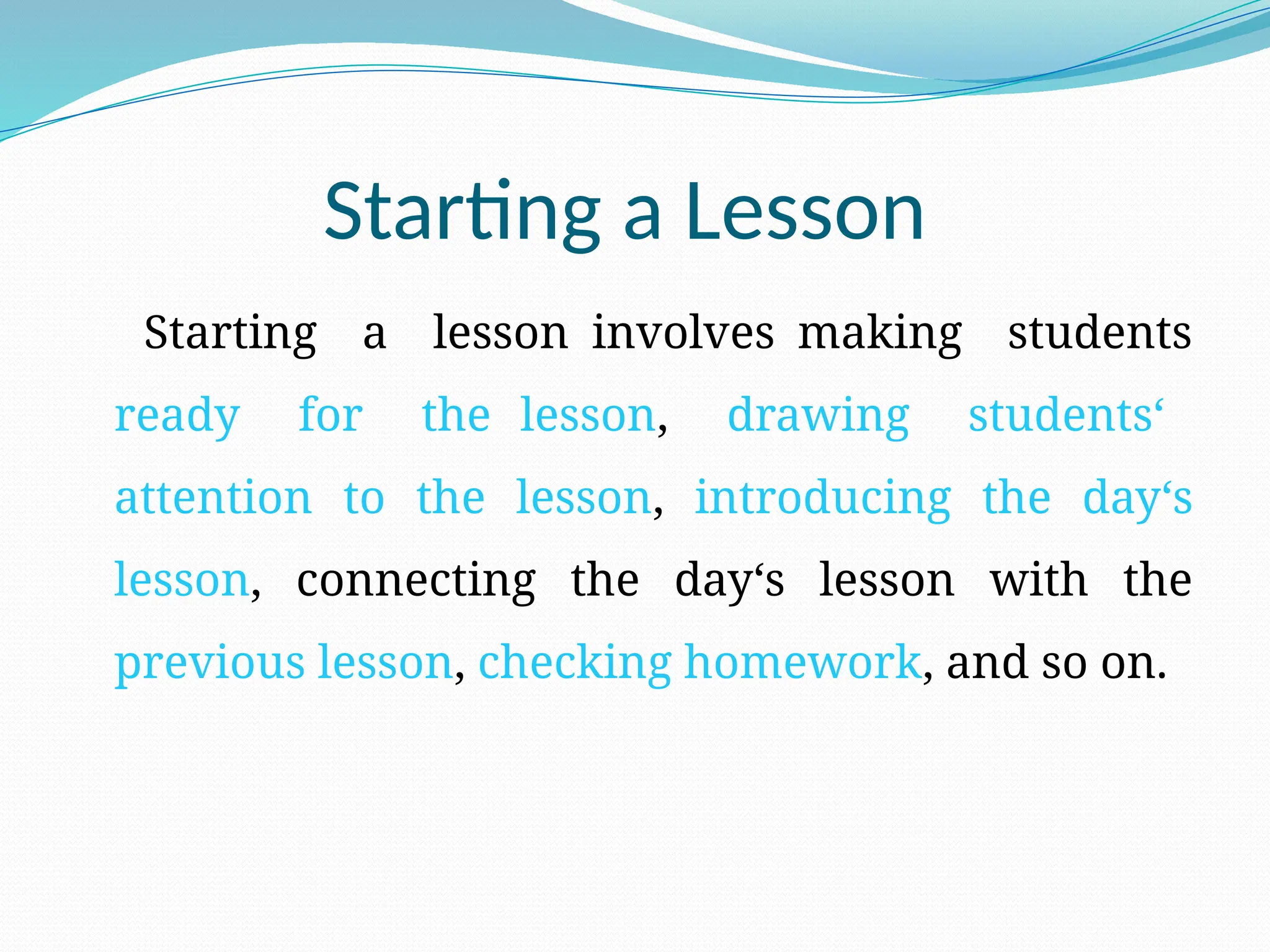 Starting a Lesson
Starting a lesson involves making students
ready for the lesson, drawing students‘
attention to the lesson, introducing the day‘s
lesson, connecting the day‘s lesson with the
previous lesson, checking homework, and so on.
 