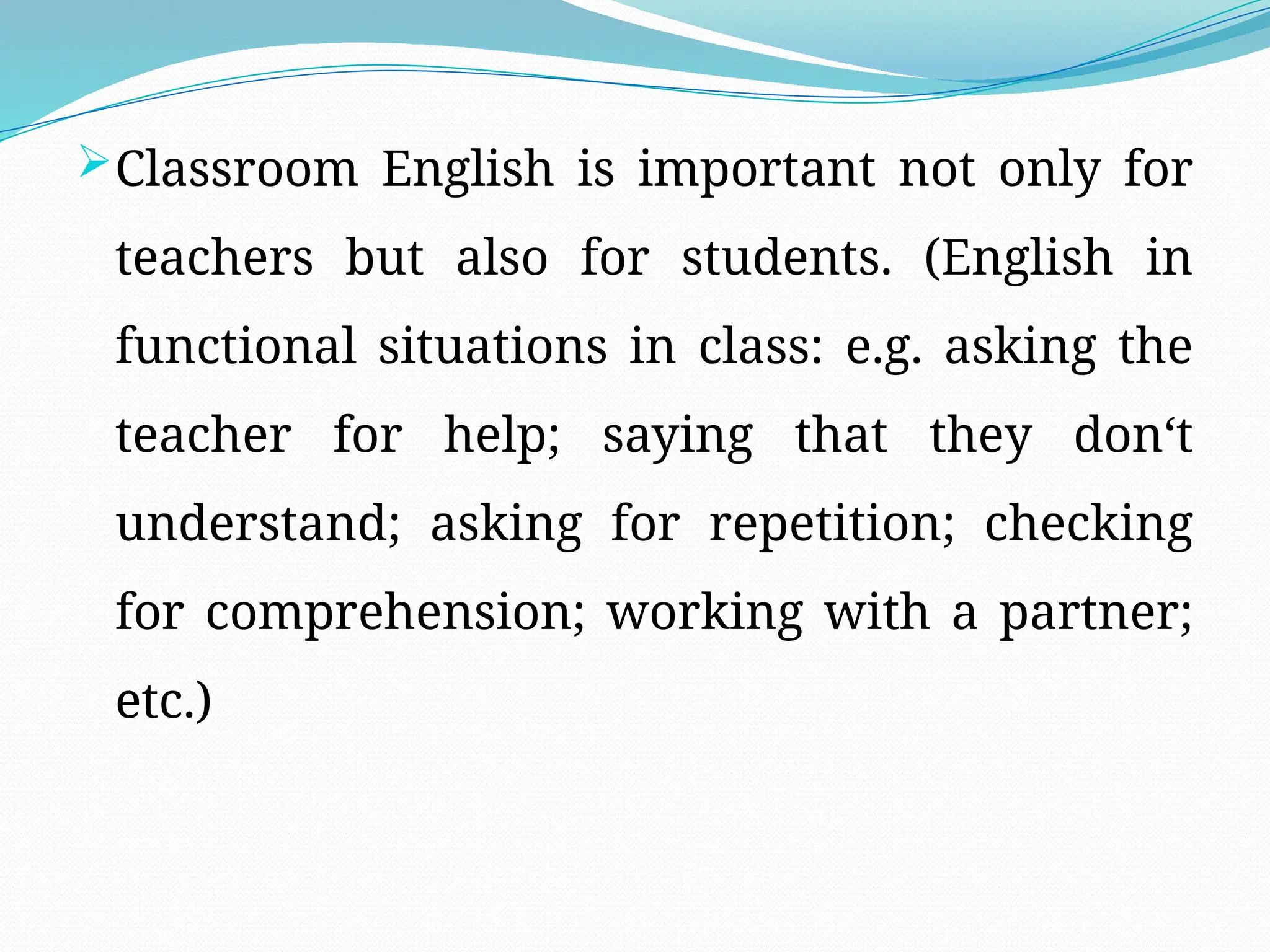 Classroom English is important not only for
teachers but also for students. (English in
functional situations in class: e.g. asking the
teacher for help; saying that they don‘t
understand; asking for repetition; checking
for comprehension; working with a partner;
etc.)
 
