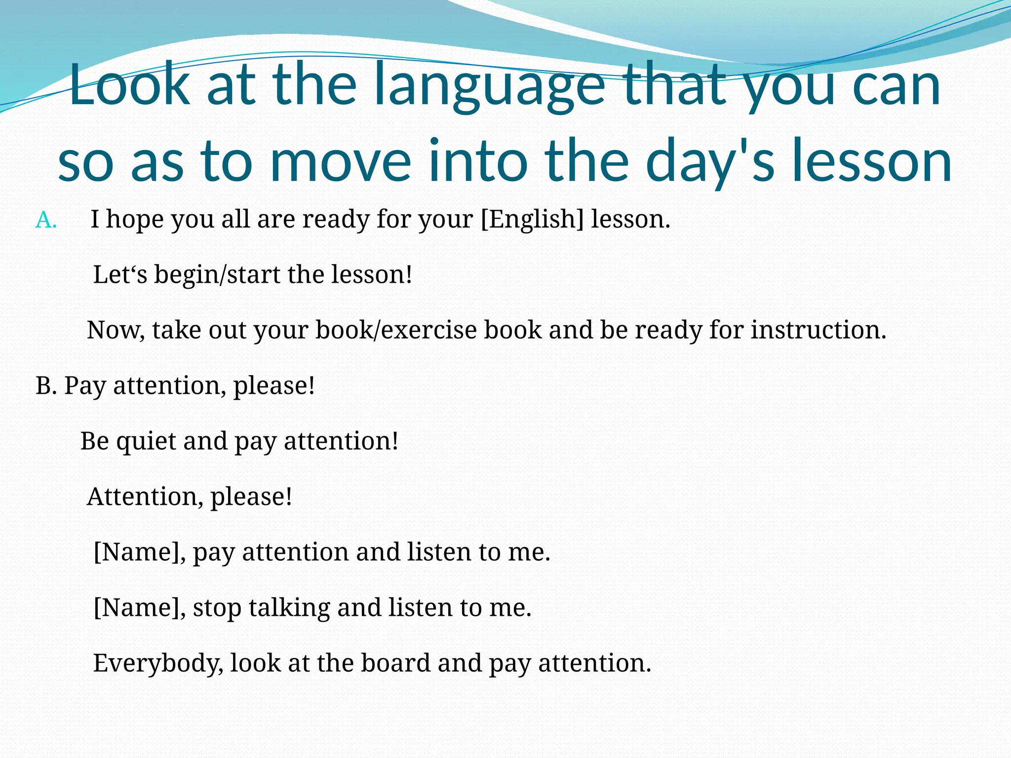 Look at the language that you can
so as to move into the day's lesson
A. I hope you all are ready for your [English] lesson.
Let‘s begin/start the lesson!
Now, take out your book/exercise book and be ready for instruction.
B. Pay attention, please!
Be quiet and pay attention!
Attention, please!
[Name], pay attention and listen to me.
[Name], stop talking and listen to me.
Everybody, look at the board and pay attention.
 