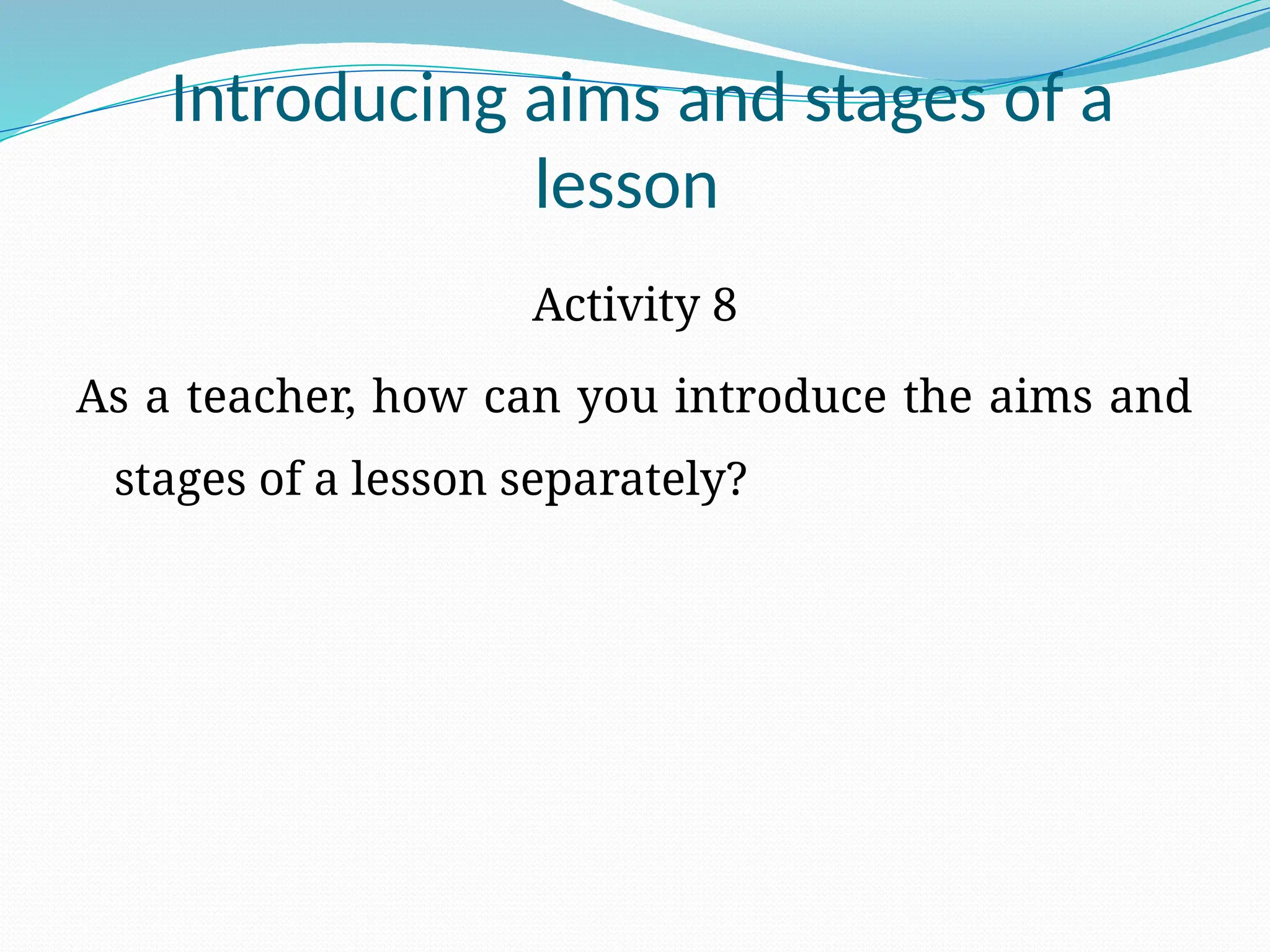 Introducing aims and stages of a
lesson
Activity 8
As a teacher, how can you introduce the aims and
stages of a lesson separately?
 