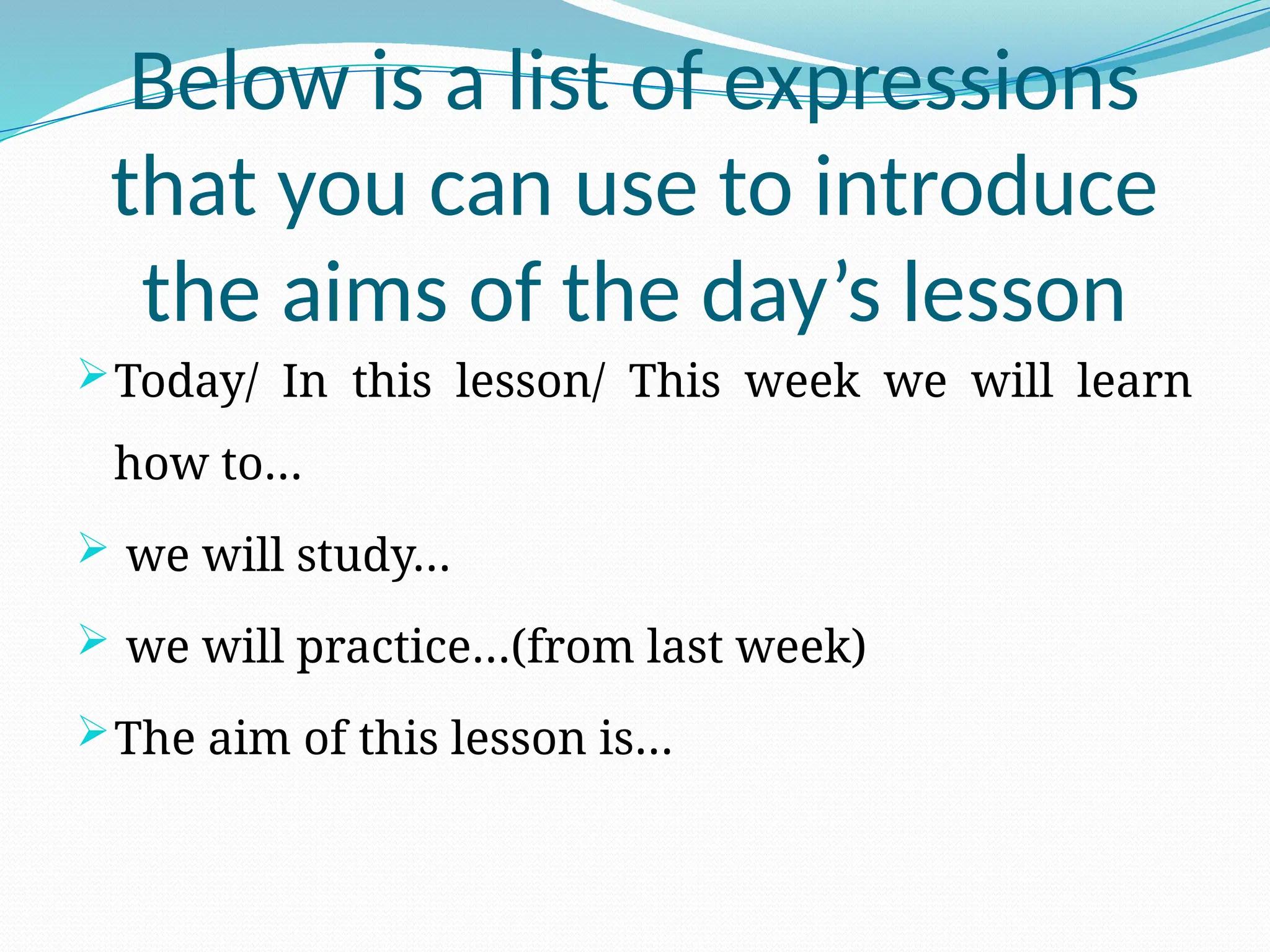 Below is a list of expressions
that you can use to introduce
the aims of the day’s lesson
Today/ In this lesson/ This week we will learn
how to…
 we will study…
 we will practice…(from last week)
The aim of this lesson is…
 