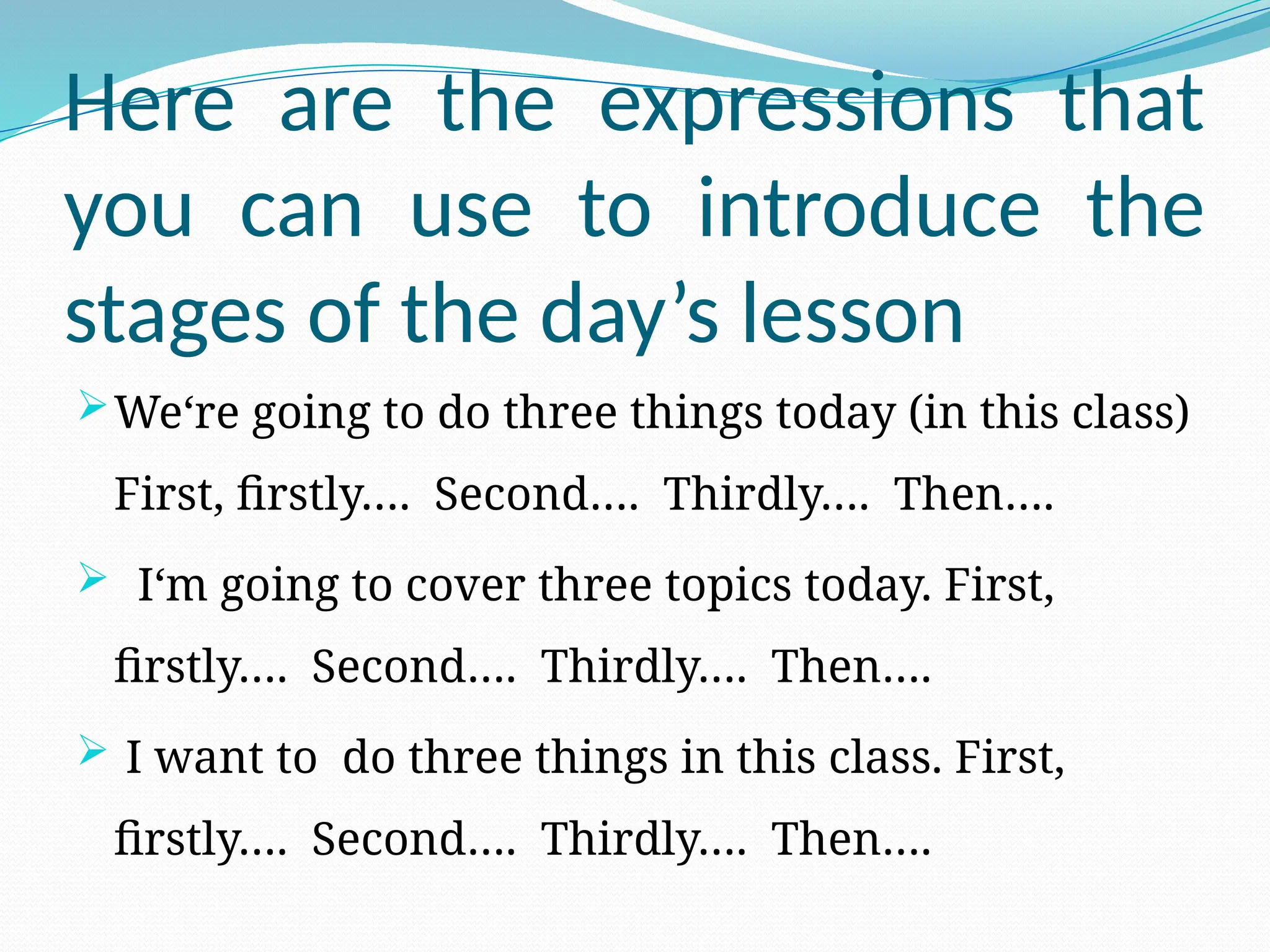Here are the expressions that
you can use to introduce the
stages of the day’s lesson
We‘re going to do three things today (in this class)
First, firstly…. Second…. Thirdly…. Then….
 I‘m going to cover three topics today. First,
firstly…. Second…. Thirdly…. Then….
 I want to do three things in this class. First,
firstly…. Second…. Thirdly…. Then….
 