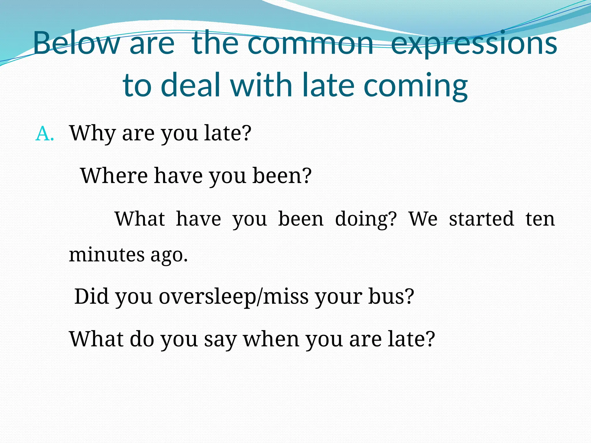 Below are the common expressions
to deal with late coming
A. Why are you late?
Where have you been?
What have you been doing? We started ten
minutes ago.
Did you oversleep/miss your bus?
What do you say when you are late?
 