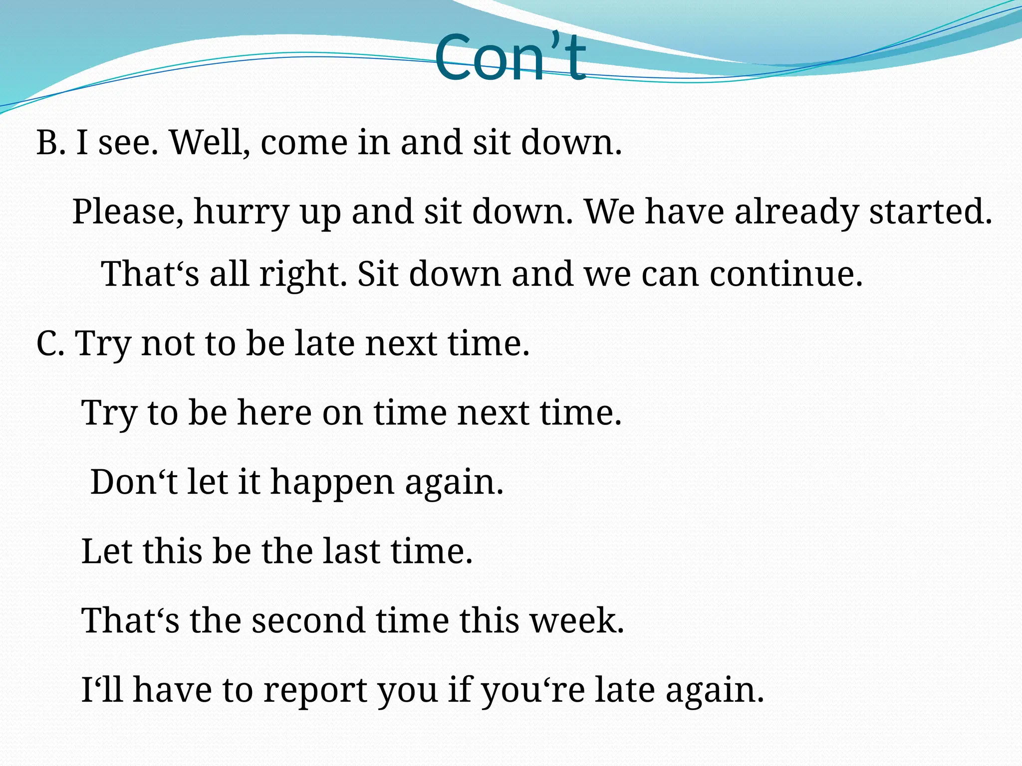 Con’t
B. I see. Well, come in and sit down.
Please, hurry up and sit down. We have already started.
That‘s all right. Sit down and we can continue.
C. Try not to be late next time.
Try to be here on time next time.
Don‘t let it happen again.
Let this be the last time.
That‘s the second time this week.
I‘ll have to report you if you‘re late again.
 