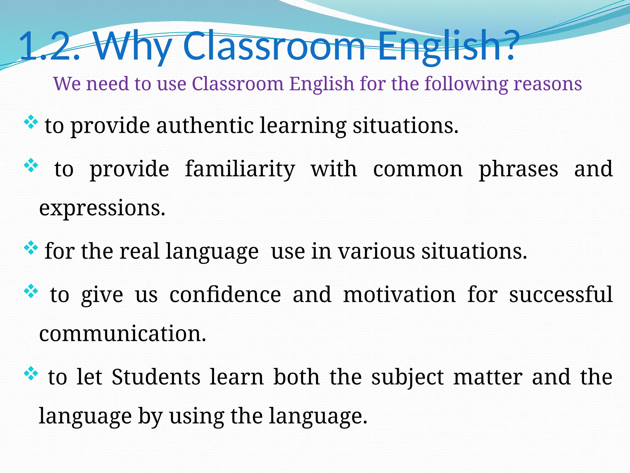 1.2. Why Classroom English?
We need to use Classroom English for the following reasons
 to provide authentic learning situations.
 to provide familiarity with common phrases and
expressions.
 for the real language use in various situations.
 to give us confidence and motivation for successful
communication.
 to let Students learn both the subject matter and the
language by using the language.
 