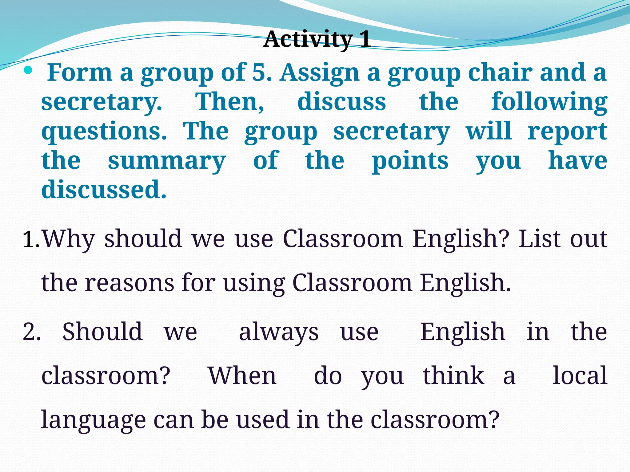 Activity 1
 Form a group of 5. Assign a group chair and a
secretary. Then, discuss the following
questions. The group secretary will report
the summary of the points you have
discussed.
1.Why should we use Classroom English? List out
the reasons for using Classroom English.
2. Should we always use English in the
classroom? When do you think a local
language can be used in the classroom?
 