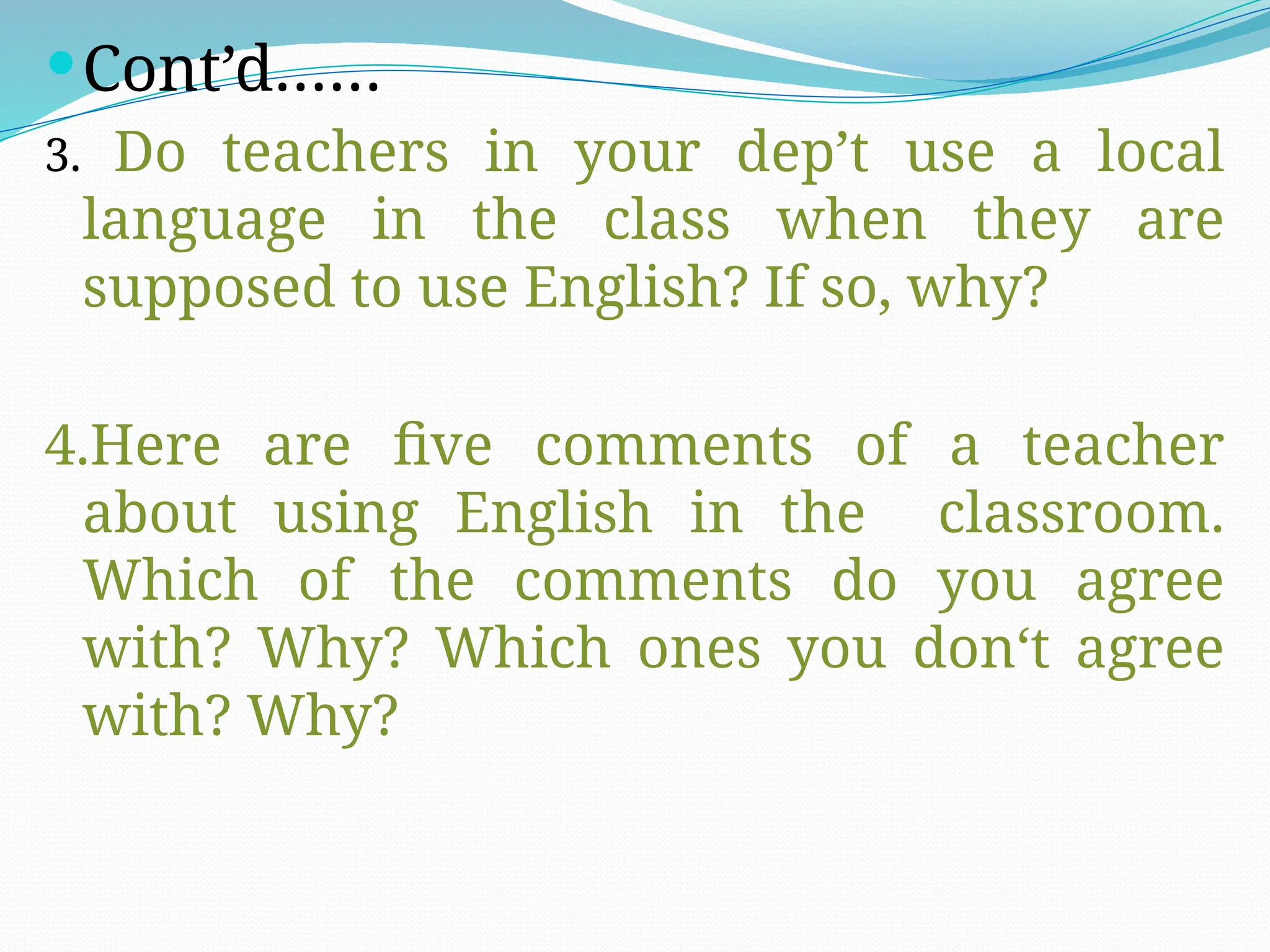 Cont’d……
3. Do teachers in your dep’t use a local
language in the class when they are
supposed to use English? If so, why?
4.Here are five comments of a teacher
about using English in the classroom.
Which of the comments do you agree
with? Why? Which ones you don‘t agree
with? Why?
 