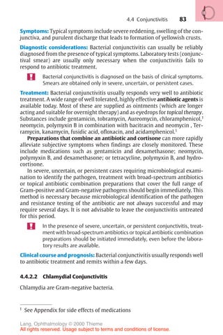 83
Symptoms: Typical symptoms include severe reddening, swelling of the con-
junctiva, and purulent discharge that leads to formation of yellowish crusts.
Diagnostic considerations: Bacterial conjunctivitis can usually be reliably
diagnosed from the presence of typical symptoms. Laboratory tests (conjunc-
tival smear) are usually only necessary when the conjunctivitis fails to
respond to antibiotic treatment.
Bacterial conjunctivitis is diagnosed on the basis of clinical symptoms.
Smears are obtained only in severe, uncertain, or persistent cases.
Treatment: Bacterial conjunctivitis usually responds very well to antibiotic
treatment. A wide range of well tolerated, highly effective antibiotic agents is
available today. Most of these are supplied as ointments (which are longer
acting and suitable for overnight therapy) and as eyedrops for topical therapy.
Substances include gentamicin, tobramycin, Aureomycin, chloramphenicol,1
neomycin, polymyxin B in combination with bacitracin and neomycin , Ter-
ramycin, kanamycin, fusidic acid, ofloxacin, and acidamphenicol.1
1
See Appendix for side effects of medications
Preparations that combine an antibiotic and cortisone can more rapidly
alleviate subjective symptoms when findings are closely monitored. These
include medications such as gentamicin and dexamethasone; neomycin,
polymyxin B, and dexamethasone; or tetracycline, polymyxin B, and hydro-
cortisone.
In severe, uncertain, or persistent cases requiring microbiological exami-
nation to identify the pathogen, treatment with broad-spectrum antibiotics
or topical antibiotic combination preparations that cover the full range of
Gram-positive and Gram-negative pathogens should begin immediately. This
method is necessary because microbiological identification of the pathogen
and resistance testing of the antibiotic are not always successful and may
require several days. It is not advisable to leave the conjunctivitis untreated
for this period.
In the presence of severe, uncertain, or persistent conjunctivitis, treat-
ment with broad-spectrum antibiotics or topical antibiotic combination
preparations should be initiated immediately, even before the labora-
tory results are available.
Clinical course and prognosis: Bacterial conjunctivitis usually responds well
to antibiotic treatment and remits within a few days.
4.4.2.2 Chlamydial Conjunctivitis
Chlamydia are Gram-negative bacteria.
4.4 Conjunctivitis
Lang, Ophthalmology © 2000 Thieme
All rights reserved. Usage subject to terms and conditions of license.
 