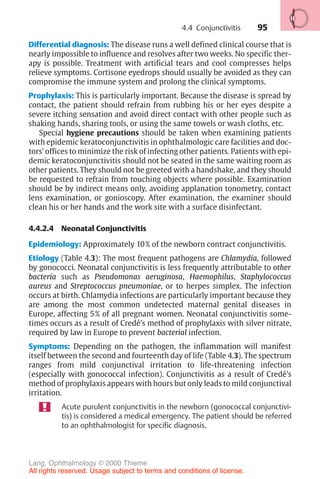 95
Differential diagnosis: The disease runs a well defined clinical course that is
nearly impossible to influence and resolves after two weeks. No specific ther-
apy is possible. Treatment with artificial tears and cool compresses helps
relieve symptoms. Cortisone eyedrops should usually be avoided as they can
compromise the immune system and prolong the clinical symptoms.
Prophylaxis: This is particularly important. Because the disease is spread by
contact, the patient should refrain from rubbing his or her eyes despite a
severe itching sensation and avoid direct contact with other people such as
shaking hands, sharing tools, or using the same towels or wash cloths, etc.
Special hygiene precautions should be taken when examining patients
with epidemic keratoconjunctivitis in ophthalmologic care facilities and doc-
tors’ offices to minimize the risk of infecting other patients. Patients with epi-
demic keratoconjunctivitis should not be seated in the same waiting room as
other patients. They should not be greeted with a handshake, and they should
be requested to refrain from touching objects where possible. Examination
should be by indirect means only, avoiding applanation tonometry, contact
lens examination, or gonioscopy. After examination, the examiner should
clean his or her hands and the work site with a surface disinfectant.
4.4.2.4 Neonatal Conjunctivitis
Epidemiology: Approximately 10% of the newborn contract conjunctivitis.
Etiology (Table 4.3): The most frequent pathogens are Chlamydia, followed
by gonococci. Neonatal conjunctivitis is less frequently attributable to other
bacteria such as Pseudomonas aeruginosa, Haemophilus, Staphylococcus
aureus and Streptococcus pneumoniae, or to herpes simplex. The infection
occurs at birth. Chlamydia infections are particularly important because they
are among the most common undetected maternal genital diseases in
Europe, affecting 5% of all pregnant women. Neonatal conjunctivitis some-
times occurs as a result of Credé’s method of prophylaxis with silver nitrate,
required by law in Europe to prevent bacterial infection.
Symptoms: Depending on the pathogen, the inflammation will manifest
itself between the second and fourteenth day of life (Table 4.3). The spectrum
ranges from mild conjunctival irritation to life-threatening infection
(especially with gonococcal infection). Conjunctivitis as a result of Credé’s
method of prophylaxis appears with hours but only leads to mild conjunctival
irritation.
Acute purulent conjunctivitis in the newborn (gonococcal conjunctivi-
tis) is considered a medical emergency. The patient should be referred
to an ophthalmologist for specific diagnosis.
4.4 Conjunctivitis
Lang, Ophthalmology © 2000 Thieme
All rights reserved. Usage subject to terms and conditions of license.
 