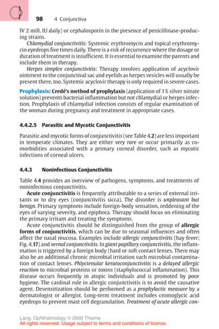 98
IV 2 mill. IU daily) or cephalosporin in the presence of penicillinase-produc-
ing strains.
Chlamydial conjunctivitis: Systemic erythromycin and topical erythromy-
cin eyedrops five times daily. There is a risk of recurrence where the dosage or
duration of treatment is insufficient. It is essential to examine the parents and
include them in therapy.
Herpes simplex conjunctivitis: Therapy involves application of acyclovir
ointment to the conjunctival sac and eyelids as herpes vesicles will usually be
present there, too. Systemic acyclovir therapy is only required in severe cases.
Prophylaxis: Credé’s method of prophylaxis (application of 1% silver nitrate
solution) prevents bacterial inflammation but not chlamydial or herpes infec-
tion. Prophylaxis of chlamydial infection consists of regular examination of
the woman during pregnancy and treatment in appropriate cases.
4.4.2.5 Parasitic and Mycotic Conjunctivitis
Parasitic and mycotic forms of conjunctivitis (see Table 4.2) are less important
in temperate climates. They are either very rare or occur primarily as co-
morbidities associated with a primary corneal disorder, such as mycotic
infections of corneal ulcers.
4.4.3 Noninfectious Conjunctivitis
Table 4.4 provides an overview of pathogens, symptoms, and treatments of
noninfectious conjunctivitis.
Acute conjunctivitis is frequently attributable to a series of external irri-
tants or to dry eyes (conjunctivitis sicca). The disorder is unpleasant but
benign. Primary symptoms include foreign-body sensation, reddening of the
eyes of varying severity, and epiphora. Therapy should focus on eliminating
the primary irritant and treating the symptoms.
Acute conjunctivitis should be distinguished from the group of allergic
forms of conjunctivitis, which can be due to seasonal influences and often
affect the nasal mucosa. Examples include allergic conjunctivitis (hay fever;
Fig. 4.17) and vernal conjunctivitis. In giant papillary conjunctivitis, the inflam-
mation is triggered by a foreign body (hard or soft contact lenses. There may
also be an additional chronic microbial irritation such microbial contamina-
tion of contact lenses. Phlyctenular keratoconjunctivitis is a delayed allergic
reaction to microbial proteins or toxins (staphylococcal inflammation). This
disease occurs frequently in atopic individuals and is promoted by poor
hygiene. The cardinal rule in allergic conjunctivitis is to avoid the causative
agent. Desensitization should be performed as a prophylactic measure by a
dermatologist or allergist. Long-term treatment includes cromoglycic acid
eyedrops to prevent mast cell degranulation. Treatment of acute allergic con-
4 Conjunctiva
Lang, Ophthalmology © 2000 Thieme
All rights reserved. Usage subject to terms and conditions of license.
 