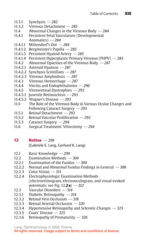 XIII
11.3.1 Synchysis ... 282
11.3.2 Vitreous Detachment ... 282
11.4 Abnormal Changes in the Vitreous Body ... 284
11.4.1 Persistent Fetal Vasculature (Developmental
Anomalies) ... 284
11.4.1.1 Mittendorf’s Dot ... 284
11.4.1.2 Bergmeister’s Papilla ... 285
11.4.1.3 Persistent Hyaloid Artery ... 285
11.4.1.4 Persistent Hyperplastic Primary Vitreous (PHPV) ... 285
11.4.2 Abnormal Opacities of the Vitreous Body ... 287
11.4.2.1 Asteroid Hyalosis ... 287
11.4.2.2 Synchysis Scintillans ... 287
11.4.2.3 Vitreous Amyloidosis ... 287
11.4.3 Vitreous Hemorrhage ... 287
11.4.4 Vitritis and Endophthalmitis ... 290
11.4.5 Vitreoretinal Dystrophies ... 293
11.4.5.1 Juvenile Retinoschisis ... 293
11.4.5.2 Wagner’s Disease ... 293
11.5 The Role of the Vitreous Body in Various Ocular Changes and
Following Cataract Surgery ... 293
11.5.1 Retinal Detachment ... 293
11.5.2 Retinal Vascular Proliferation ... 293
11.5.3 Cataract Surgery ... 294
11.6 Surgical Treatment: Vitrectomy ... 294
12 Retina ... 299
(Gabriele E. Lang, Gerhard K. Lang)
12.1 Basic Knowledge ... 299
12.2 Examination Methods ... 304
12.2.1 Examination of the Fundus ... 304
12.2.2 Normal and Abnormal Fundus Findings in General ... 308
12.2.3 Color Vision ... 311
12.2.4 Electrophysiologic Examination Methods
(electroretinogram, electrooculogram, and visual evoked
potentials; see Fig. 12.2a) ... 312
12.3 Vascular Disorders ... 314
12.3.1 Diabetic Retinopathy ... 314
12.3.2 Retinal Vein Occlusion ... 318
12.3.3 Retinal Arterial Occlusion ... 320
12.3.4 Hypertensive Retinopathy and Sclerotic Changes ... 323
12.3.5 Coats’ Disease ... 325
12.3.6 Retinopathy of Prematurity ... 326
Table of Contents
Lang, Ophthalmology © 2000 Thieme
All rights reserved. Usage subject to terms and conditions of license.
 
