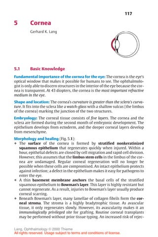 117
5 Cornea
Gerhard K. Lang
5.1 Basic Knowledge
Fundamental importance of the cornea for the eye: The cornea is the eye’s
optical window that makes it possible for humans to see. The ophthalmolo-
gist is only able to discern structures in the interior of the eye because the cor-
nea is transparent. At 43 diopters, the cornea is the most important refractive
medium in the eye.
Shape and location: The cornea’s curvature is greater than the sclera’s curva-
ture. It fits into the sclera like a watch-glass with a shallow sulcus (the limbus
of the cornea) marking the junction of the two structures.
Embryology: The corneal tissue consists of five layers. The cornea and the
sclera are formed during the second month of embryonic development. The
epithelium develops from ectoderm, and the deeper corneal layers develop
from mesenchyme.
Morphology and healing (Fig. 5.1):
❖ The surface of the cornea is formed by stratified nonkeratinized
squamous epithelium that regenerates quickly when injured. Within a
hour, epithelial defects are closed by cell migration and rapid cell division.
However, this assumes that the limbus stem cells in the limbus of the cor-
nea are undamaged. Regular corneal regeneration will no longer be
possible when these cells are compromised. An intact epithelium protects
against infection; a defect in the epithelium makes it easy for pathogens to
enter the eye.
❖ A thin basement membrane anchors the basal cells of the stratified
squamous epithelium to Bowman’s layer. This layer is highly resistant but
cannot regenerate. As a result, injuries to Bowman’s layer usually produce
corneal scarring.
❖ Beneath Bowman’s layer, many lamellae of collagen fibrils form the cor-
neal stroma. The stroma is a highly bradytrophic tissue. As avascular
tissue, it only regenerates slowly. However, its avascularity makes it an
immunologically privileged site for grafting. Routine corneal transplants
may be performed without prior tissue typing. An increased risk of rejec-
Lang, Ophthalmology © 2000 Thieme
All rights reserved. Usage subject to terms and conditions of license.
 