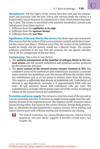 119
Nourishment: The five layers of the cornea have few cells and are unstruc-
tured and avascular. Like the lens, sclera, and vitreous body, the cornea is a
bradytrophic tissue structure. Its metabolism is slow, which means that heal-
ing is slow. The cornea is nourished with nutritive metabolites (amino acids
and glucose) from three sources:
1. Diffusion from the capillaries at its edge.
2. Diffusion from the aqueous humor.
3. Diffusion from the tear film.
Significance of the tear film for the cornea: The three-layer precorneal tear
film ensures that the surface of the cornea remains smooth and helps to nour-
ish the cornea (see above). Without a tear film, the surface of the epithelium
would be rough, and the patient would see a blurred image. The enzyme
lysozyme contained in the tear film also protects the eye against infection
(see p. 50, for composition of the tear film).
Transparency: This is due to two factors.
1. The uniform arrangement of the lamellae of collagen fibrils in the cor-
neal stroma and the smooth endothelial and epithelial surface produced
by the intraocular pressure.
2. The water content of the corneal stroma remains constant at 70%. The
combined action of the epithelium and endothelium maintains a constant
water content; the epithelium seals the stroma off from the outside, while
the endothelium acts as an ion pump to remove water from the stroma.
This requires a sufficiently high density of endothelial cells. Endothelial cell
density is age-dependent; normally it is approximately 2500 cells per
mm2
. At cell densities below 300 endothelial cells per mm2
, the
endothelium is no longer able to pump water out of the cornea, resulting in
edema of the corneal stroma and endothelium.
Protection and nerve supply: The cornea is a vital structure of the eye and as
a result extremely sensitive. It receives its ample sensory supply from the oph-
thalmic division of the trigeminal nerve. The slightest tactile sensation causes
an eye closing reflex. Any injury to the cornea (erosion, foreign body penetra-
tion, or ultraviolet keratoconjunctivitis) exposes sensory nerve endings and
causes intense pain with reflexive tearing and involuntary eye closing.
The triad of involuntary eye closing (blepharospasm), reflexive tearing
(epiphora), and pain always suggests a possible corneal injury (see
Chapter 18).
5.1 Basic Knowledge
Lang, Ophthalmology © 2000 Thieme
All rights reserved. Usage subject to terms and conditions of license.
 