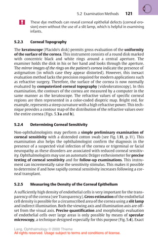 121
These dye methods can reveal corneal epithelial defects (corneal ero-
sion) even without the use of a slit lamp, which is helpful in examining
infants.
5.2.3 Corneal Topography
The keratoscope (Placido’s disk) permits gross evaluation of the uniformity
of the surface of the cornea. This instrument consists of a round disk marked
with concentric black and white rings around a central aperture. The
examiner holds the disk in his or her hand and looks through the aperture.
The mirror images of the rings on the patient’s cornea indicate the presence of
astigmatism (in which case they appear distorted). However, this inexact
evaluation method lacks the precision required for modern applications such
as refractive surgery. Therefore, the surface of the cornea is now normally
evaluated by computerized corneal topography (videokeratoscopy). In this
examination, the contours of the cornea are measured by a computer in the
same manner as the keratoscope. The refractive values of specific corneal
regions are then represented in a color-coded dioptric map. Bright red, for
example, represents a steep curvature with a high refractive power. This tech-
nique provides a contour map of the distribution of the refractive values over
the entire cornea (Figs. 5.3a and b).
5.2.4 Determining Corneal Sensitivity
Non-ophthalmologists may perform a simple preliminary examination of
corneal sensitivity with a distended cotton swab (see Fig. 1.11, p. 11). This
examination also helps the ophthalmologist confirm the diagnosis in the
presence of a suspected viral infection of the cornea or trigeminal or facial
neuropathy as these disorders are associated with reduced corneal sensitiv-
ity. Ophthalmologists may use an automatic Dräger esthesiometer for precise
testing of corneal sensitivity and for follow-up examinations. This instru-
ment can incrementally raise the sensitivity stimulus. This makes it possible
to determine if and how rapidly corneal sensitivity increases following a cor-
neal transplant.
5.2.5 Measuring the Density of the Corneal Epithelium
A sufficiently high density of endothelial cells is very important for the trans-
parency of the cornea (see Transparency). Gross estimation of the endothelial
cell density is possible for a circumscribed area of the cornea using a slit lamp
and indirect illumination. Both the viewing axis and illumination axis are off-
set from the visual axis. Precise quantification and morphologic evaluation
of endothelial cells over large areas is only possible by means of specular
microscopy, a technique designed especially for this purpose (Fig. 5.4). Exact
5.2 Examination Methods
Lang, Ophthalmology © 2000 Thieme
All rights reserved. Usage subject to terms and conditions of license.
 