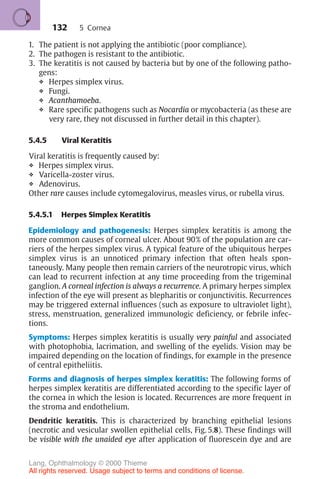 132
1. The patient is not applying the antibiotic (poor compliance).
2. The pathogen is resistant to the antibiotic.
3. The keratitis is not caused by bacteria but by one of the following patho-
gens:
❖ Herpes simplex virus.
❖ Fungi.
❖ Acanthamoeba.
❖ Rare specific pathogens such as Nocardia or mycobacteria (as these are
very rare, they not discussed in further detail in this chapter).
5.4.5 Viral Keratitis
Viral keratitis is frequently caused by:
❖ Herpes simplex virus.
❖ Varicella-zoster virus.
❖ Adenovirus.
Other rare causes include cytomegalovirus, measles virus, or rubella virus.
5.4.5.1 Herpes Simplex Keratitis
Epidemiology and pathogenesis: Herpes simplex keratitis is among the
more common causes of corneal ulcer. About 90% of the population are car-
riers of the herpes simplex virus. A typical feature of the ubiquitous herpes
simplex virus is an unnoticed primary infection that often heals spon-
taneously. Many people then remain carriers of the neurotropic virus, which
can lead to recurrent infection at any time proceeding from the trigeminal
ganglion. A corneal infection is always a recurrence. A primary herpes simplex
infection of the eye will present as blepharitis or conjunctivitis. Recurrences
may be triggered external influences (such as exposure to ultraviolet light),
stress, menstruation, generalized immunologic deficiency, or febrile infec-
tions.
Symptoms: Herpes simplex keratitis is usually very painful and associated
with photophobia, lacrimation, and swelling of the eyelids. Vision may be
impaired depending on the location of findings, for example in the presence
of central epitheliitis.
Forms and diagnosis of herpes simplex keratitis: The following forms of
herpes simplex keratitis are differentiated according to the specific layer of
the cornea in which the lesion is located. Recurrences are more frequent in
the stroma and endothelium.
Dendritic keratitis. This is characterized by branching epithelial lesions
(necrotic and vesicular swollen epithelial cells, Fig. 5.8). These findings will
be visible with the unaided eye after application of fluorescein dye and are
5 Cornea
Lang, Ophthalmology © 2000 Thieme
All rights reserved. Usage subject to terms and conditions of license.
 