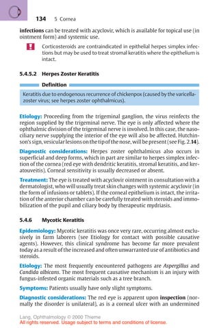 134
infections can be treated with acyclovir, which is available for topical use (in
ointment form) and systemic use.
Corticosteroids are contraindicated in epithelial herpes simplex infec-
tions but may be used to treat stromal keratitis where the epithelium is
intact.
5.4.5.2 Herpes Zoster Keratitis
Definition
Keratitis due to endogenous recurrence of chickenpox (caused by the varicella-
zoster virus; see herpes zoster ophthalmicus).
Etiology: Proceeding from the trigeminal ganglion, the virus reinfects the
region supplied by the trigeminal nerve. The eye is only affected where the
ophthalmic division of the trigeminal nerve is involved. In this case, the naso-
ciliary nerve supplying the interior of the eye will also be affected. Hutchin-
son’ssign,vesicularlesionsonthetipofthenose,willbepresent(seeFig. 2.14).
Diagnostic considerations: Herpes zoster ophthalmicus also occurs in
superficial and deep forms, which in part are similar to herpes simplex infec-
tion of the cornea (red eye with dendritic keratitis, stromal keratitis, and ker-
atouveitis). Corneal sensitivity is usually decreased or absent.
Treatment: The eye is treated with acyclovir ointment in consultation with a
dermatologist, who will usually treat skin changes with systemic acyclovir (in
the form of infusions or tablets). If the corneal epithelium is intact, the irrita-
tion of the anterior chamber can be carefully treated with steroids and immo-
bilization of the pupil and ciliary body by therapeutic mydriasis.
5.4.6 Mycotic Keratitis
Epidemiology: Mycotic keratitis was once very rare, occurring almost exclu-
sively in farm laborers (see Etiology for contact with possible causative
agents). However, this clinical syndrome has become far more prevalent
today as a result of the increased and often unwarranted use of antibiotics and
steroids.
Etiology: The most frequently encountered pathogens are Aspergillus and
Candida albicans. The most frequent causative mechanism is an injury with
fungus-infested organic materials such as a tree branch.
Symptoms: Patients usually have only slight symptoms.
Diagnostic considerations: The red eye is apparent upon inspection (nor-
mally the disorder is unilateral), as is a corneal ulcer with an undermined
5 Cornea
Lang, Ophthalmology © 2000 Thieme
All rights reserved. Usage subject to terms and conditions of license.
 